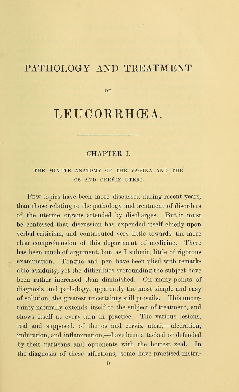 PATHOLOGY AND TREATMENT OF LEUCORRHCEA CHAPTEE I. THE MINUTE ANATOMY OF THE VAGINA AND THE OS AND CERVIX UTERI. Few topics have been more discussed during recent years, than those relating to the pathology and treatment of disorders of the uterine organs attended by discharges. But it must he confessed that discussion has expended itself chiefly upon verbal criticism, and contributed very little towards the more clear comprehension of this department of medicine. There has been much of argument, but, as I submit, little of rigorous examination. Tongue and pen have been plied with remark- able assiduity, yet the difficulties surrounding the subject have been rather increased than diminished. On many points of diagnosis and pathology, apparently the most simple and easy of solution, the greatest uncertainty still prevails. This uncer- tainty naturally extends itself to the subject of treatment, and shows itself at every turn in practice. The various lesions, real and supposed, of the os and cervix uteri,—ulceration, induration, and inflammation,—have been attacked or defended by their partisans and opponents with the hottest zeal. In the diagnosis of these affections, some have practised instru-