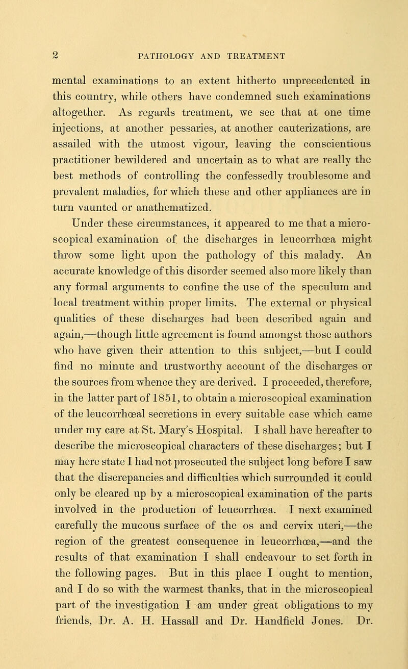 mental examinations to an extent hitherto unprecedented in this country, while others have condemned such examinations altogether. As regards treatment, we see that at one time injections, at another pessaries, at another cauterizations, are assailed with the utmost vigour, leaving the conscientious practitioner bewildered and uncertain as to what are really the best methods of controlling the confessedly troublesome and prevalent maladies, for which these and other appliances are in turn vaunted or anathematized. Under these circumstances, it appeared to me that a micro- scopical examination of. the discharges in leucorrhoea might throw some light upon the pathology of this malady. An accurate knowledge of this disorder seemed also more likely than any formal arguments to confine the use of the speculum and local treatment within proper limits. The external or physical qualities of these discharges had been described again and again,—though little agreement is found amongst those authors who have given their attention to this subject,—but I could find no minute and trustworthy account of the discharges or the sources from whence they are derived. I proceeded, therefore, in the latter part of 1851, to obtain a microscopical examination of the leucorrhoeal secretions in every suitable case which came under my care at St. Mary's Hospital. I shall have hereafter to describe the microscopical characters of these discharges; but I may here state I had not prosecuted the subject long before I saw that the discrepancies and difficulties which surrounded it could only be cleared up by a microscopical examination of the parts involved in the production of leucorrhoea. I next examined carefully the mucous surface of the os and cervix uteri,—the region of the greatest consequence in leucorrhoea,—and the results of that examination I shall endeavour to set forth in the following pages. But in this place I ought to mention, and I do so with the warmest thanks, that in the microscopical part of the investigation I -am under great obligations to my friends, Dr. A. H. Hassall and Dr. Handheld Jones. Dr.