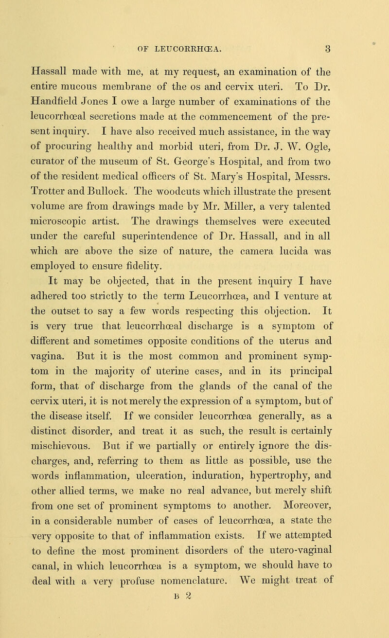 Hassall made with me, at my request, an examination of the entire mucous membrane of the os and cervix uteri. To Dr. Handheld Jones I owe a large number of examinations of the leucorrhoeal secretions made at the commencement of the pre- sent inquiry. I have also received much assistance, in the way of procuring healthy and morbid uteri, from Dr. J. W. Ogle, curator of the museum of St. George's Hospital, and from two of the resident medical officers of St. Mary's Hospital, Messrs. Trotter and Bullock. The woodcuts which illustrate the present volume are from drawings made by Mr. Miller, a very talented microscopic artist. The drawings themselves were executed under the careful superintendence of Dr. Hassall, and in all which are above the size of nature, the camera lucida was employed to ensure fidelity. It may be objected, that in the present inquiry I have adhered too strictly to the term Leucorrhcea, and I venture at the outset to say a few words respecting this objection. It is very true that leucorrhoeal discharge is a symptom of different and sometimes opposite conditions of the uterus and vagina. But it is the most common and prominent symp- tom in the majority of uterine cases, and in its principal form, that of discharge from the glands of the canal of the cervix uteri, it is not merely the expression of a symptom, but of the disease itself. If we consider leucorrhcea generally, as a distinct disorder, and treat it as such, the result is certainly mischievous. But if we partially or entirely ignore the dis- charges, and, referring to them as little as possible, use the words inflammation, ulceration, induration, hypertrophy, and other allied terms, we make no real advance, but merely shift from one set of prominent symptoms to another. Moreover, in a considerable number of cases of leucorrhcea, a state the very opposite to that of inflammation exists. If we attempted to define the most prominent disorders of the utero-vaginal canal, in which leucorrhcea is a symptom, we should have to deal with a very profuse nomenclature. We might treat of B 2