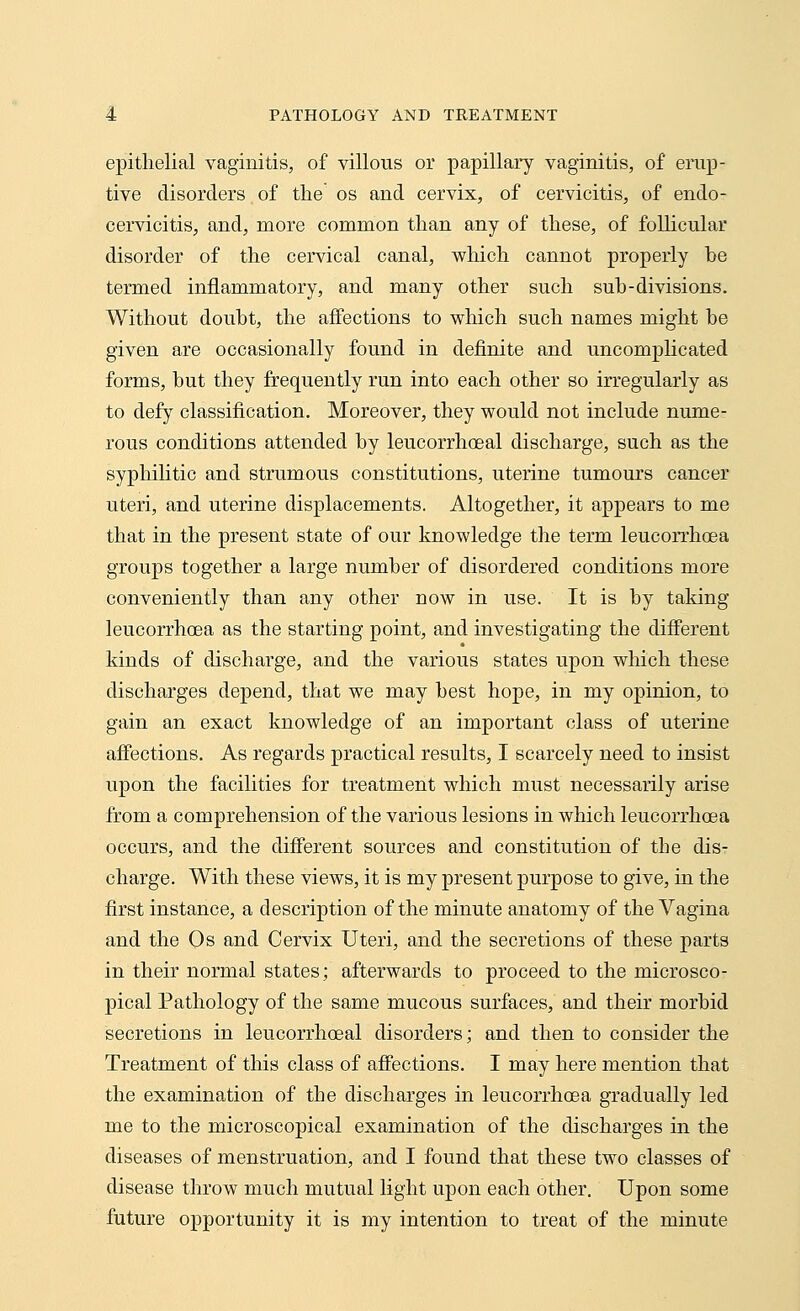 epithelial vaginitis, of villous or papillary vaginitis, of erup- tive disorders of the os and cervix, of cervicitis, of endo- cervicitis, and, more common than any of these, of follicular disorder of the cervical canal, which cannot properly be termed inflammatory, and many other such sub-divisions. Without doubt, the affections to which such names might be given are occasionally found in definite and uncomplicated forms, but they frequently run into each other so irregularly as to defy classification. Moreover, they would not include nume- rous conditions attended by leucorrhceal discharge, such as the syphilitic and strumous constitutions, uterine tumours cancer uteri, and uterine displacements. Altogether, it appears to me that in the present state of our knowledge the term leucorrhoea groups together a large number of disordered conditions more conveniently than any other now in use. It is by taking leucorrhoea as the starting point, and investigating the different kinds of discharge, and the various states upon which these discharges depend, that we may best hope, in my opinion, to gain an exact knowledge of an important class of uterine affections. As regards practical results, I scarcely need to insist upon the facilities for treatment which must necessarily arise from a comprehension of the various lesions in which leucorrhoea occurs, and the different sources and constitution of the dis- charge. With these views, it is my present purpose to give, in the first instance, a description of the minute anatomy of the Vagina and the Os and Cervix Uteri, and the secretions of these parts in their normal states; afterwards to proceed to the microsco- pical Pathology of the same mucous surfaces, and their morbid secretions in leucorrhceal disorders; and then to consider the Treatment of this class of affections. I may here mention that the examination of the discharges in leucorrhoea gradually led me to the microscopical examination of the discharges in the diseases of menstruation, and I found that these two classes of disease throw much mutual light upon each other. Upon some future opportunity it is my intention to treat of the minute