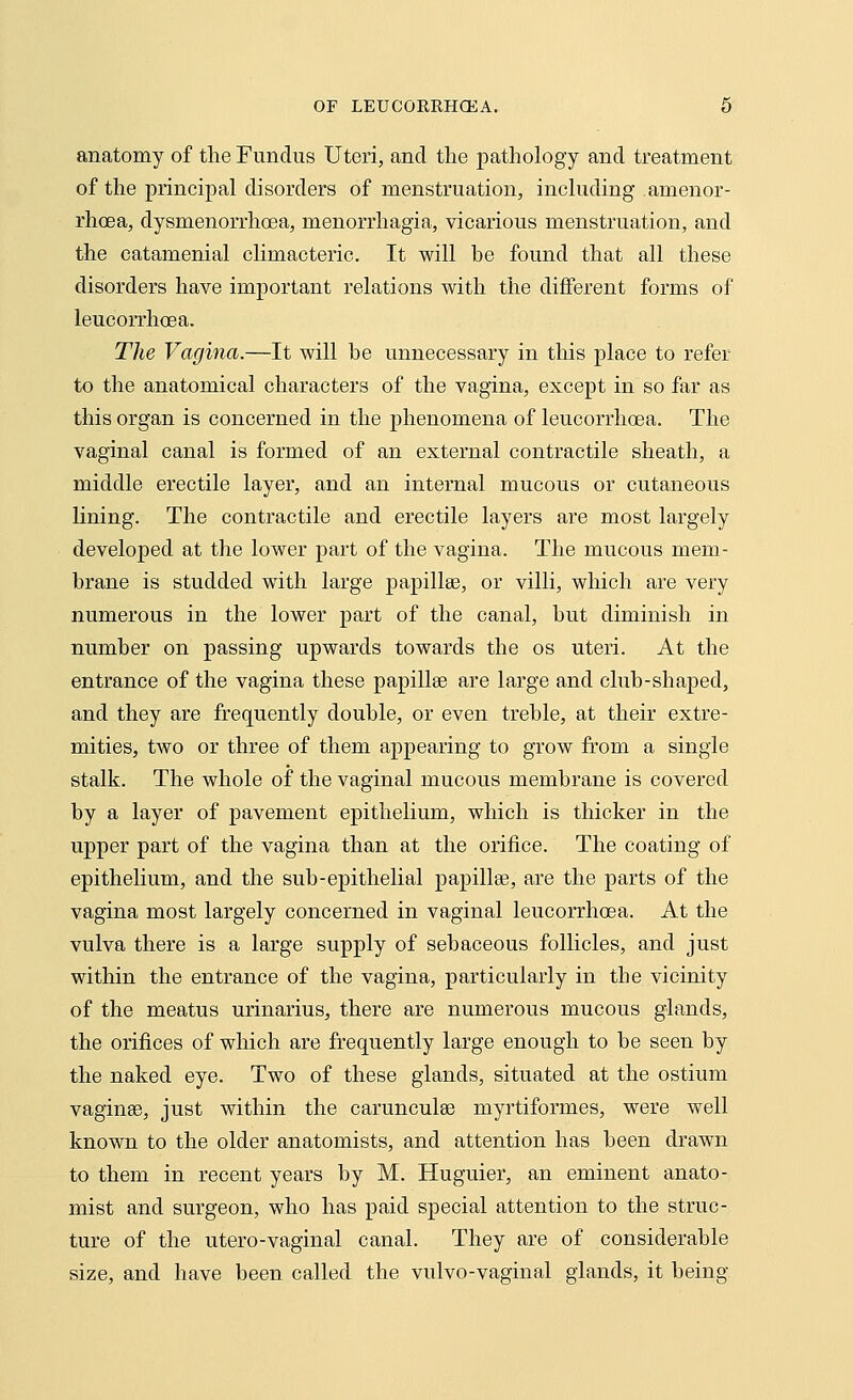 anatomy of the Fundus Uteri, and the pathology and treatment of the principal disorders of menstruation, including .amenor- rhea, dysmenorrhoea, menorrhagia, vicarious menstruation, and the catamenial climacteric. It will he found that all these disorders have important relations with the different forms of leucorrhcea. The Vagina.—It will he unnecessary in this place to refer to the anatomical characters of the vagina, except in so far as this organ is concerned in the phenomena of leucorrhcea. The vaginal canal is formed of an external contractile sheath, a middle erectile layer, and an internal mucous or cutaneous lining. The contractile and erectile layers are most largely developed at the lower part of the vagina. The mucous mem- brane is studded with large papillae, or villi, which are very numerous in the lower part of the canal, but diminish in number on passing upwards towards the os uteri. At the entrance of the vagina these papilla? are large and club-shaped, and they are frequently double, or even treble, at their extre- mities, two or three of them appearing to grow from a single stalk. The whole of the vaginal mucous membrane is covered by a layer of pavement epithelium, which is thicker in the upper part of the vagina than at the orifice. The coating of epithelium, and the sub-epithelial papillae, are the parts of the vagina most largely concerned in vaginal leucorrhcea. At the vulva there is a large supply of sebaceous follicles, and just within the entrance of the vagina, particularly in the vicinity of the meatus urinarius, there are numerous mucous glands, the orifices of which are frequently large enough to be seen by the naked eye. Two of these glands, situated at the ostium vaginae, just within the carunculse myrtiformes, were well known to the older anatomists, and attention has been drawn to them in recent years by M. Huguier, an eminent anato- mist and surgeon, who has paid special attention to the struc- ture of the utero-vaginal canal. They are of considerable size, and have been called the vulvo-vaginal glands, it being