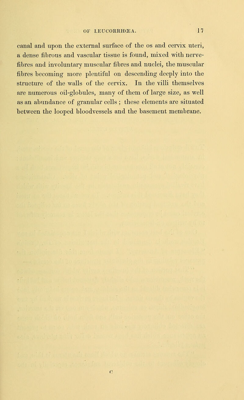 canal and upon the external surface of the os and cervix uteri, a dense fibrous and vascular tissue is found, mixed with nerve- fibres and involuntary muscular fibres and nuclei, the muscular fibres becoming more plentiful on descending deeply into the structure of the walls of the cervix. In the villi themselves are numerous oil-globules, many of them of large size, as well as an abundance of granular cells ; these elements are situated between the looped bloodvessels and the basement membrane.