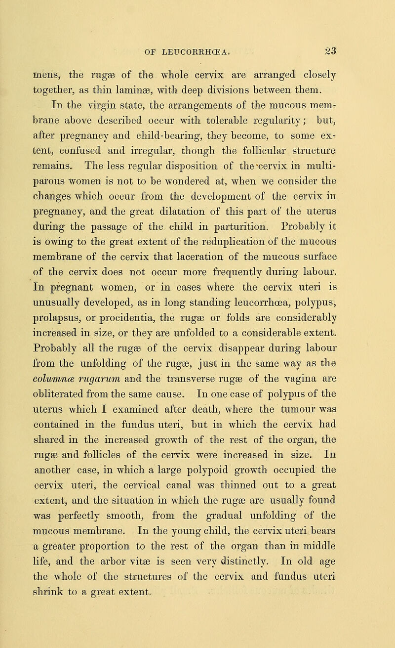 mens, the rugae of the whole cervix are arranged closely together, as thin laminae, with deep divisions between them. In the virgin state, the arrangements of the mucous mem- brane above described occur with tolerable regularity; but, after pregnancy and child-bearing, they become, to some ex- tent, confused and irregular, though the follicular structure remains. The less regular disposition of the'cervix in multi- parous women is not to be wondered at, when we consider the changes which occur from the development of the cervix in pregnancy, and the great dilatation of this part of the uterus during the passage of the child in parturition. Probably it is owing to the great extent of the reduplication of the mucous membrane of the cervix that laceration of the mucous surface of the cervix does not occur more frequently during labour. In pregnant women, or in cases where the cervix uteri is unusually developed, as in long standing leucorrhoea, polypus, prolapsus, or procidentia, the rugee or folds are considerably increased in size, or they are unfolded to a considerable extent. Probably all the rugee of the cervix disappear during labour from the unfolding of the ruga?, just in the same way as the columnce rugarum and the transverse rugae of the vagina are obliterated from the same cause. In one case of polypus of the uterus which I examined after death, where the tumour was contained in the fundus uteri, but in which the cervix had shared in the increased growth of the rest of the organ, the rugae and follicles of the cervix were increased in size. In another case, in which a large polypoid growth occupied the cervix uteri, the cervical canal was thinned out to a great extent, and the situation in which the rugae are usually found was perfectly smooth, from the gradual unfolding of the mucous membrane. In the young child, the cervix uteri bears a greater proportion to the rest of the organ than in middle life, and the arbor vitae is seen very distinctly. In old age the whole of the structures of the cervix and fundus uteri shrink to a great extent.