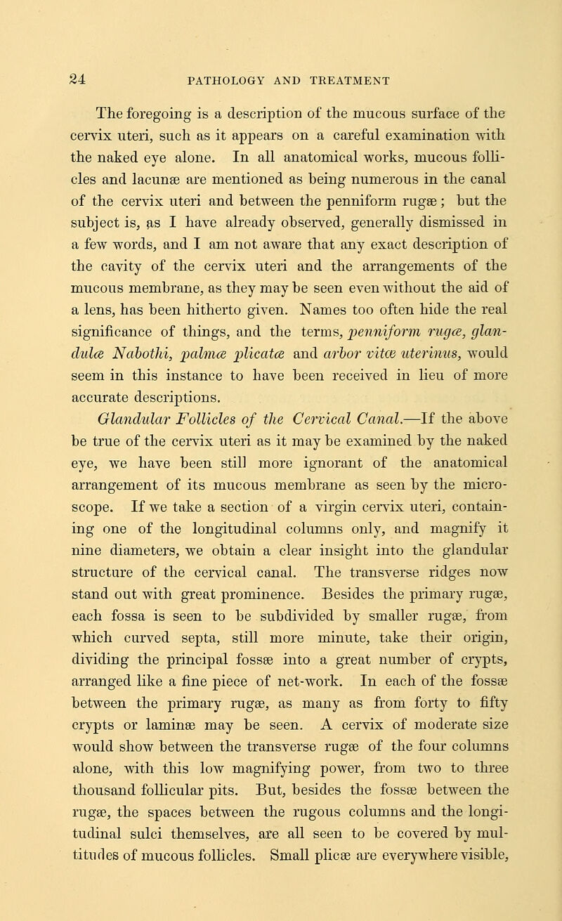 The foregoing is a description of the mucous surface of the cervix uteri, such as it appears on a careful examination with the naked eye alone. In all anatomical works, mucous folli- cles and lacunae are mentioned as being numerous in the canal of the cervix uteri and between the penniform rugae; but the subject is, as I have already observed, generally dismissed in a few words, and I am not aware that any exact description of the cavity of the cervix uteri and the arrangements of the mucous membrane, as they may be seen even without the aid of a lens, has been hitherto given. Names too often hide the real significance of things, and the terms, penniform ruga, glan- dules Nabothi, palmce plicatce and arbor vitce uterinus, would seem in this instance to have been received in lieu of more accurate descriptions. Glandular Follicles of the Cervical Canal.—If the above be true of the cervix uteri as it may be examined by the naked eye, we have been still more ignorant of the anatomical arrangement of its mucous membrane as seen by the micro- scope. If we take a section of a virgin cervix uteri, contain- ing one of the longitudinal columns only, and magnify it nine diameters, we obtain a clear insight into the glandular structure of the cervical canal. The transverse ridges now stand out with great prominence. Besides the primary rugae, each fossa is seen to be subdivided by smaller rugae, from which curved septa, still more minute, take their origin, dividing the principal fossae into a great number of crypts, arranged like a fine piece of net-work. In each of the fossae between the primary rugae, as many as from forty to fifty crypts or laminae may be seen. A cervix of moderate size would show between the transverse rugae of the four columns alone, with this low magnifying power, from two to three thousand follicular pits. But, besides the fossae between the rugae, the spaces between the rugous columns and the longi- tudinal sulci themselves, are all seen to be covered by mul- titudes of mucous follicles. Small plicae are everywhere visible,