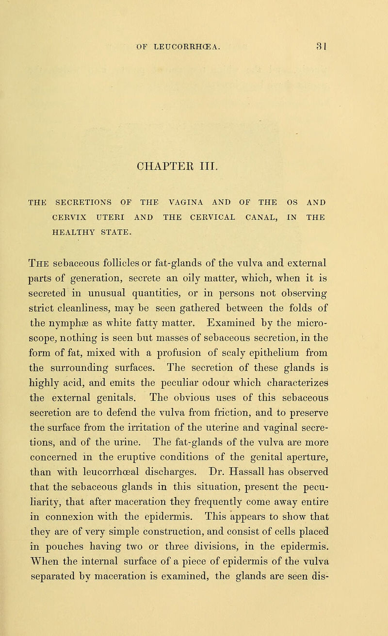 CHAPTER III. THE SECRETIONS OF THE VAGINA AND OF THE OS AND CERVIX UTERI AND THE CERVICAL CANAL, IN THE HEALTHY STATE. The sebaceous follicles or fat-glands of the vulva and external parts of generation, secrete an oily matter, which, when it is secreted in unusual quantities, or in persons not observing strict cleanliness, may be seen gathered between the folds of the nympha? as white fatty matter. Examined by the micro- scope, nothing is seen but masses of sebaceous secretion, in the form of fat, mixed with a profusion of scaly epithelium from the surrounding surfaces. The secretion of these glands is highly acid, and emits the peculiar odour which characterizes the external genitals. The obvious uses of this sebaceous secretion are to defend the vulva from friction, and to preserve the surface from the irritation of the uterine and vaginal secre- tions, and of the urine. The fat-glands of the vulva are more concerned in the eruptive conditions of the genital aperture, than with leucorrhoeal discharges. Dr. Hassall has observed that the sebaceous glands in this situation, present the pecu- liarity, that after maceration they frequently come away entire in connexion with the epidermis. This appears to show that they are of very simple construction, and consist of cells placed in pouches having two or three divisions, in the epidermis. When the internal surface of a piece of epidermis of the vulva separated by maceration is examined, the glands are seen dis-