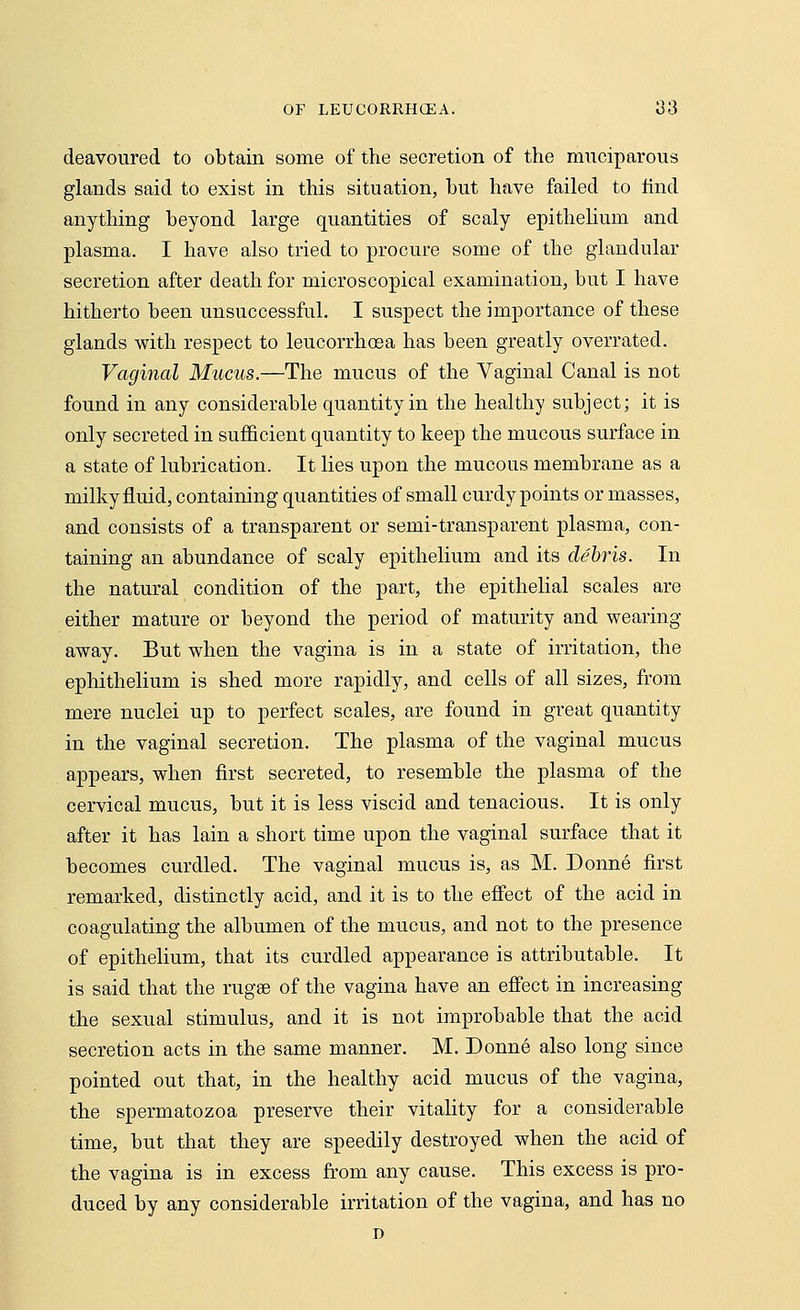 deavoured to obtain some of the secretion of the muciparous glands said to exist in this situation, but have failed to find anything beyond large quantities of scaly epithelium and plasma. I have also tried to procure some of the glandular secretion after death for microscopical examination, but I have hitherto been unsuccessful. I suspect the importance of these glands with respect to leucorrhosa has been greatly overrated. Vaginal Mucus.—The mucus of the Vaginal Canal is not found in any considerable quantity in the healthy subject; it is only secreted in sufficient quantity to keep the mucous surface in a state of lubrication. It lies upon the mucous membrane as a milky fluid, containing quantities of small curdy points or masses, and consists of a transparent or semi-transparent plasma, con- taining an abundance of scaly epithelium and its debris. In the natural condition of the part, the epithelial scales are either mature or beyond the period of maturity and wearing away. But when the vagina is in a state of irritation, the ephithelium is shed more rapidly, and cells of all sizes, from mere nuclei up to perfect scales, are found in great quantity in the vaginal secretion. The plasma of the vaginal mucus appears, when first secreted, to resemble the plasma of the cervical mucus, but it is less viscid and tenacious. It is only after it has lain a short time upon the vaginal surface that it becomes curdled. The vaginal mucus is, as M. Donne first remarked, distinctly acid, and it is to the effect of the acid in coagulating the albumen of the mucus, and not to the presence of epithelium, that its curdled appearance is attributable. It is said that the rugae of the vagina have an effect in increasing the sexual stimulus, and it is not improbable that the acid secretion acts in the same manner. M. Donne also long since pointed out that, in the healthy acid mucus of the vagina, the spermatozoa preserve their vitality for a considerable time, but that they are speedily destroyed when the acid of the vagina is in excess from any cause. This excess is pro- duced by any considerable irritation of the vagina, and has no n