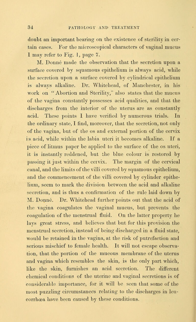 doubt an important bearing on the existence of sterility in cer- tain cases. For the microscopical characters of vaginal mucus 1 may refer to Fig. 1, page 7. M. Donne made the observation that the secretion upon a surface covered by squamous epithelium is always acid, while the secretion upon a surface covered by cylindrical epithelium is always alkaline. Dr. Whitehead, of Manchester, in his work on  Abortion and Sterility, also states that the mucus of the vagina constantly possesses acid qualities, and that the discharges from the interior of the uterus are as constantly acid. These points I have verified by numerous trials. In the ordinary state, I find, moreover, that the secretion, not only of the vagina, but of the os and external portion of the cervix is acid, while within the labia uteri it becomes alkaline. If a piece of litmus paper be applied to the surface of the os uteri, it is instantly reddened, but the blue colour is restored by passing it just within the cervix. The margin of the cervical canal, and the limits of the villi covered by squamous epithelium, and the commencement of the villi covered by cylinder epithe- lium, seem to mark the division between the acid and alkaline secretion, and is thus a confirmation of the rule laid down by M. Donne. Dr. Whitehead further points out that the acid of the vagina coagulates the vaginal mucus, but prevents the coagulation of the menstrual fluid. On the latter property he lays great stress, and believes that but for this provision the menstrual secretion, instead of being discharged in a fluid state, would be retained in the vagina, at the risk of putrefaction and serious mischief to female health. It will not escape observa- tion, that the portion of the mucous membrane of the uterus and vagina which resembles the skin, is the only part which, like the skin, furnishes an acid secretion. The different chemical conditions of the uterine and vaginal secretions is of considerable importance, for it will be seen that some of the most puzzling circumstances relating to the discharges iu leu- corrhoea have been caused by these conditions.