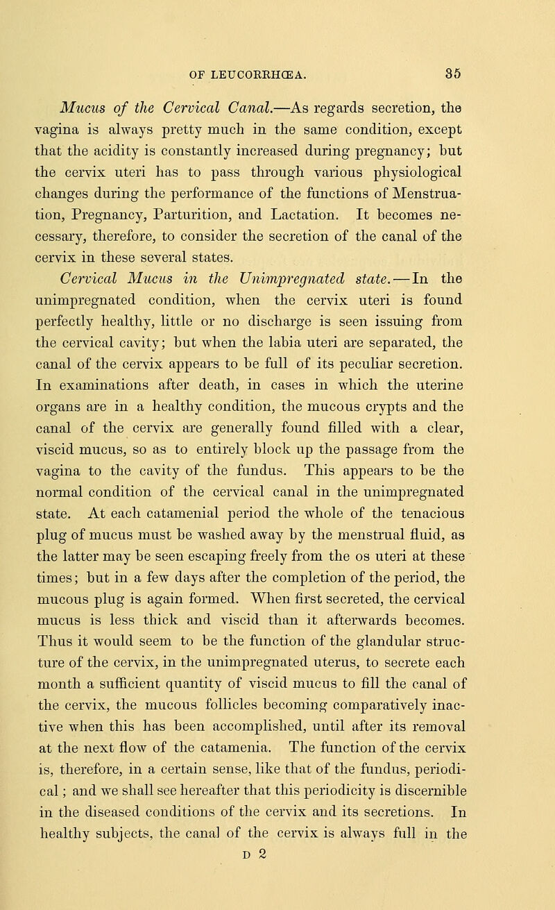 Mucus of the Cervical Canal.—As regards secretion, the vagina is always pretty much in the same condition, except that the acidity is constantly increased during pregnancy; hut the cervix uteri has to pass through various physiological changes during the performance of the functions of Menstrua- tion, Pregnancy, Parturition, and Lactation. It becomes ne- cessary, therefore, to consider the secretion of the canal of the cervix in these several states. Cervical Mucus in the Unimpregnated state.—In the unimpregnated condition, when the cervix uteri is found perfectly healthy, little or no discharge is seen issuing from the cervical cavity; hut when the labia uteri are separated, the canal of the cervix appears to he full of its peculiar secretion. In examinations after death, in cases in which the uterine organs are in a healthy condition, the mucous crypts and the canal of the cervix are generally found filled with a clear, viscid mucus, so as to entirely block up the passage from the vagina to the cavity of the fundus. This appears to be the normal condition of the cervical canal in the unimpregnated state. At each catamenial period the whole of the tenacious plug of mucus must be washed away by the menstrual fluid, as the latter may be seen escaping freely from the os uteri at these times; but in a few days after the completion of the period, the mucous plug is again formed. When first secreted, the cervical mucus is less thick and viscid than it afterwards becomes. Thus it would seem to be the function of the glandular struc- ture of the cervix, in the unimpregnated uterus, to secrete each month a sufficient quantity of viscid mucus to fill the canal of the cervix, the mucous follicles becoming comparatively inac- tive when this has been accomplished, until after its removal at the next flow of the catamenia. The function of the cervix is, therefore, in a certain sense, like that of the fundus, periodi- cal ; and we shall see hereafter that this periodicity is discernible in the diseased conditions of the cervix and its secretions. In healthy subjects, the canal of the cervix is always full in the d 2