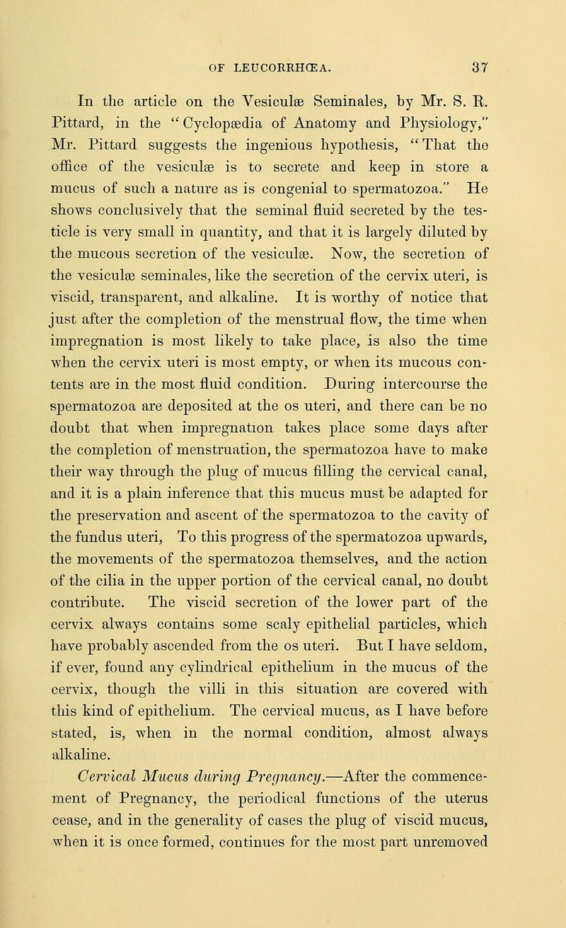 In the article on the Vesiculee Seminales, by Mr. S. R. Pittard, in the  Cyclopaedia of Anatomy and Physiology, Mr. Pittard suggests the ingenious hypothesis,  That the office of the vesiculee is to secrete and keep in store a mucus of such a nature as is congenial to spermatozoa. He shows conclusively that the seminal fluid secreted by the tes- ticle is very small in quantity, and that it is largely diluted by the mucous secretion of the vesiculse. Now, the secretion of the vesiculse seminales, like the secretion of the cervix uteri, is viscid, transparent, and alkaline. It is worthy of notice that just after the completion of the menstrual flow, the time when impregnation is most likely to take place, is also the time when the cervix uteri is most empty, or when its mucous con- tents are in the most fluid condition. During intercourse the spermatozoa are deposited at the os uteri, and there can be no doubt that when impregnation takes place some days after the completion of menstruation, the spermatozoa have to make their way through the plug of mucus filling the cervical canal, and it is a plain inference that this mucus must be adapted for the preservation and ascent of the spermatozoa to the cavity of the fundus uteri, To this progress of the spermatozoa upwards, the movements of the spermatozoa themselves, and the action of the cilia in the upper portion of the cervical canal, no doubt contribute. The viscid secretion of the lower part of the cervix always contains some scaly epithelial particles, which have probably ascended from the os uteri. But I have seldom, if ever, found any cylindrical epithelium in the mucus of the cervix, though the villi in this situation are covered with this kind of epithelium. The cervical mucus, as I have before stated, is, when in the normal condition, almost always alkaline. Cervical Mucus during Pregnancy.—After the commence- ment of Pregnancy, the periodical functions of the uterus cease, and in the generality of cases the plug of viscid mucus, when it is once formed, continues for the most part unremoved