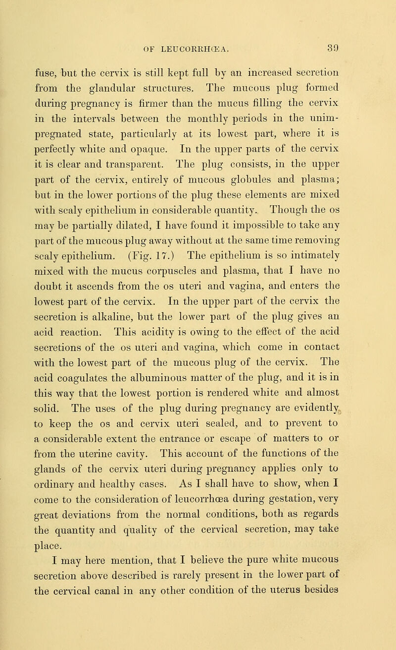 fuse, but the cervix is still kept full by an increased secretion from the glandular structures. The mucous plug formed during pregnancy is firmer than the mucus filling the cervix in the intervals between the monthly periods in the unim- pregnated state, particularly at its lowest part, where it is perfectly white and opaque. In the upper parts of the cervix it is clear and transparent. The plug consists, in the upper part of the cervix, entirely of mucous globules and plasma; but in the lower portions of the plug these elements are mixed with scaly epithelium in considerable quantity. Though the os may be partially dilated, I have found it impossible to take any part of the mucous plug away without at the same time removing scaly epithelium. (Fig. 17.) The epithelium is so intimately mixed with the mucus corpuscles and plasma, that I have no doubt it ascends from the os uteri and vagina, and enters the lowest part of the cervix. In the upper part of the cervix the secretion is alkaline, but the lower part of the plug gives an acid reaction. This acidity is owing to the effect of the acid secretions of the os uteri and vagina, which come in contact with the lowest part of the mucous plug of the cervix. The acid coagulates the albuminous matter of the plug, and it is in this way that the lowest portion is rendered white and almost solid. The uses of the plug during pregnancy are evidently, to keep the os and cervix uteri sealed, and to prevent to a considerable extent the entrance or escape of matters to or from the uterine cavity. This account of the functions of the glands of the cervix uteri during pregnancy applies only to ordinary and healthy cases. As I shall have to show, when I come to the consideration of leucorrhoea during gestation, very great deviations from the normal conditions, both as regards the quantity and quality of the cervical secretion, may take place. I may here mention, that I believe the pure white mucous secretion above described is rarely present in the lower part of the cervical canal in any other condition of the uterus besides