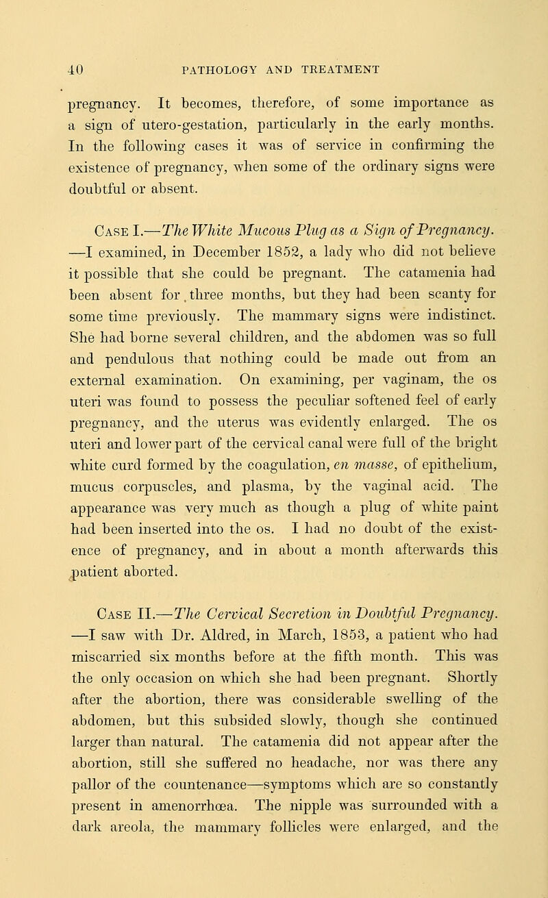 pregnancy. It becomes, therefore, of some importance as a sign of utero-gestation, particularly in the early months. In the following cases it was of service in confirming the existence of pregnancy, when some of the ordinary signs were doubtful or absent. Case I.—The White Mucous Plug as a Sign of Pregnancy. —I examined, in December 1852, a lady who did not believe it possible that she could be pregnant. The catamenia had been absent for, three months, but they had been scanty for some time previously. The mammary signs were indistinct. She had borne several children, and the abdomen was so full and pendulous that nothing could be made out from an external examination. On examining, per vaginam, the os uteri was found to possess the peculiar softened feel of early pregnancy, and the uterus was evidently enlarged. The os uteri and lower part of the cervical canal were full of the bright white curd formed by the coagulation, en masse, of epithelium, mucus corpuscles, and plasma, by the vaginal acid. The appearance was very much as though a plug of white paint had been inserted into the os. I had no doubt of the exist- ence of pregnancy, and in about a month afterwards this patient aborted. Case II.—The Cervical Secretion in Doubtful Pregnancy. —I saw with Dr. Aldred, in March, 1853, a patient who had miscarried six months before at the fifth month. This was the only occasion on which she had been pregnant. Shortly after the abortion, there was considerable swelling of the abdomen, but this subsided slowly, though she continued larger than natural. The catamenia did not appear after the abortion, still she suffered no headache, nor was there any pallor of the countenance—symptoms which are so constantly present in amenorrhoea. The nipple was surrounded with a dark areola, the mammary follicles were enlarged, and the