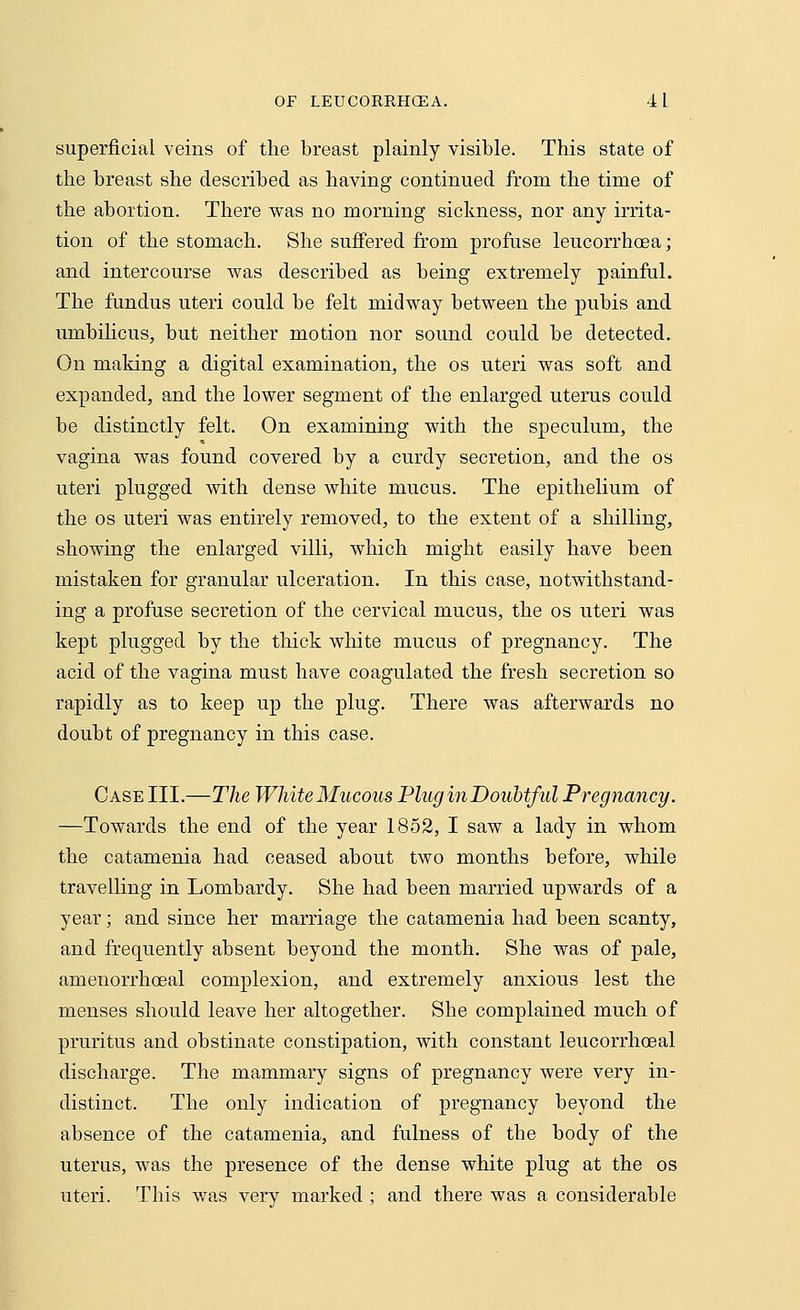 superficial veins of the breast plainly visible. This state of the breast she described as having continued from the time of the abortion. There was no morning sickness, nor any irrita- tion of the stomach. She suffered from profuse leucorrhoea; and intercourse was described as being extremely painful. The fundus uteri could be felt midway between the pubis and umbilicus, but neither motion nor sound could be detected. On making a digital examination, the os uteri was soft and expanded, and the lower segment of the enlarged uterus could be distinctly felt. On examining with the speculum, the vagina was found covered by a curdy secretion, and the os uteri plugged with dense white mucus. The epithelium of the os uteri was entirely removed, to the extent of a shilling, showing the enlarged villi, which might easily have been mistaken for granular ulceration. In this case, notwithstand- ing a profuse secretion of the cervical mucus, the os uteri was kept plugged by the thick white mucus of pregnancy. The acid of the vagina must have coagulated the fresh secretion so rapidly as to keep up the plug. There was afterwards no doubt of pregnancy in this case. Case III.—The White Mucous Plug in Doubtful Pregnancy. —Towards the end of the year 1852, I saw a lady in whom the catamenia had ceased about two months before, while travelling in Lombardy. She had been married upwards of a year; and since her marriage the catamenia had been scanty, and frequently absent beyond the month. She was of pale, amenorrhoeal complexion, and extremely anxious lest the menses should leave her altogether. She complained much of pruritus and obstinate constipation, with constant leucorrhoeal discharge. The mammary signs of pregnancy were very in- distinct. The only indication of pregnancy beyond the absence of the catamenia, and fulness of the body of the uterus, was the presence of the dense white plug at the os uteri. This was very marked ; and there was a considerable