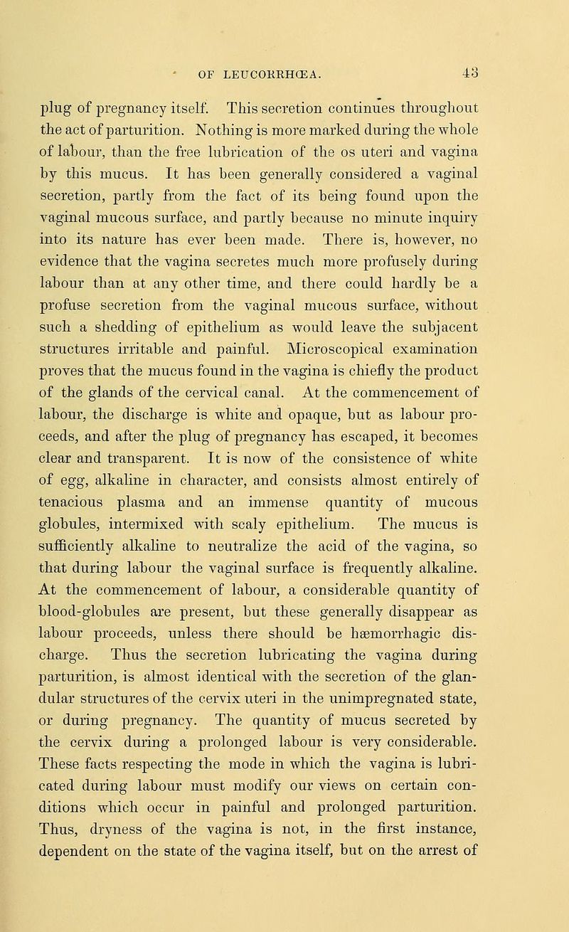 plug of pregnancy itself. This secretion continues throughout the act of parturition. Nothing is more marked during the whole of labour, than the free lubrication of the os uteri and vagina by this mucus. It has been generally considered a vaginal secretion, partly from the fact of its being found upon the vaginal mucous surface, and partly because no minute inquiry into its nature has ever been made. There is, however, no evidence that the vagina secretes much more profusely during labour than at any other time, and there could hardly be a profuse secretion from the vaginal mucous surface, without such a shedding of epithelium as would leave the subjacent structures irritable and painful. Microscopical examination proves that the mucus found in the vagina is chiefly the product of the glands of the cervical canal. At the commencement of labour, the discharge is white and opaque, but as labour pro- ceeds, and after the plug of pregnancy has escaped, it becomes clear and transparent. It is now of the consistence of white of egg, alkaline in character, and consists almost entirely of tenacious plasma and an immense quantity of mucous globules, intermixed with scaly epithelium. The mucus is sufficiently alkaline to neutralize the acid of the vagina, so that during labour the vaginal surface is frequently alkaline. At the commencement of labour, a considerable quantity of blood-globules are present, but these generally disappear as labour proceeds, unless there should be hsernorrhagic dis- charge. Thus the secretion lubricating the vagina during parturition, is almost identical with the secretion of the glan- dular structures of the cervix uteri in the unimpregnated state, or during pregnancy. The quantity of mucus secreted by the cervix during a prolonged labour is very considerable. These facts respecting the mode in which the vagina is lubri- cated during labour must modify our views on certain con- ditions which occur in painful and prolonged parturition. Thus, dryness of the vagina is not, in the first instance, dependent on the state of the vagina itself, but on the arrest of