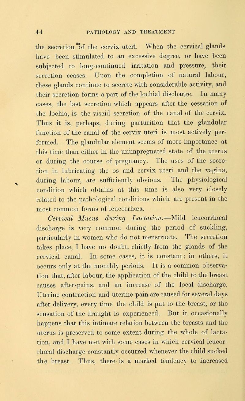 the secretion *of the cervix uteri. When the cervical glands have been stimulated to an excessive degree, or have been subjected to long-continued irritation and pressure, their secretion ceases. Upon the completion of natural labour, these glands continue to secrete with considerable activity, and their secretion forms a part of the lochial discharge. In many- cases, the last secretion which appears after the cessation of the lochia, is the viscid secretion of the canal of the cervix. Thus it is, perhaps, during parturition that the glandular function of the canal of the cervix uteri is most actively per- formed. The glandular element seems of more importance at this time than either in the unimpregnated state of the uterus or during the course of pregnancy. The uses of the secre- tion in lubricating the os and cervix uteri and the vagina, during labour, are sufficiently obvious. The physiological condition which obtains at this time is also very closely related to the pathological conditions which are present in the most common forms of leucorrhoea. Cervical Mucus during Lactation.—Mild leucorrhoeal discharge is very common during the period of suckling, particularly in women who do not menstruate. The secretion takes place, I have no doubt, chiefly from the glands of the cervical canal. In some cases, it is constant; in others, it occurs only at the monthly periods. It is a common observa- tion that, after labour, the application of the child to the breast causes after-pains, and an increase of the local discharge. Uterine contraction and uterine pain are caused for several days after delivery, every time the child is put to the breast, or the sensation of the draught is experienced. But it occasionally happens that this intimate relation between the breasts and the uterus is preserved to some extent during the whole of lacta- tion, and I have met with some cases in which cervical leucor- rhoeal discharge constantly occurred whenever the child sucked the breast. Thus, there-is a marked tendency to increased