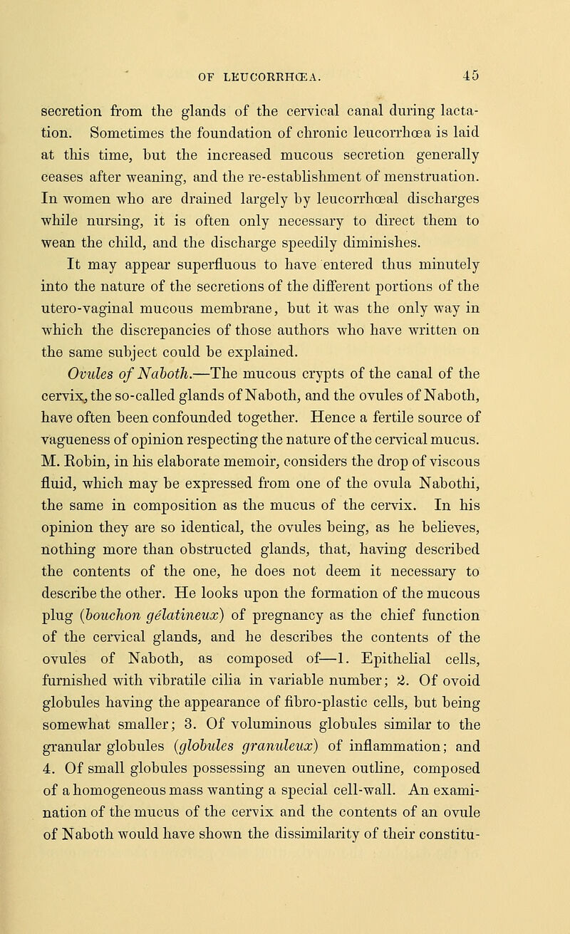 secretion from the glands of the cervical canal during lacta- tion. Sometimes the foundation of chronic leucorrhoea is laid at tins time, but the increased mucous secretion generally ceases after weaning, and the re-establishment of menstruation. In women who are drained largely by leucorrhoeal discharges while nursing, it is often only necessary to direct them to wean the child, and the discharge speedily diminishes. It may appear superfluous to have entered thus minutely into the nature of the secretions of the different portions of the utero-vaginal mucous membrane, but it was the only way in which the discrepancies of those authors who have written on the same subject could be explained. Ovules of Naboth.—The mucous crypts of the canal of the cervix, the so-called glands of Naboth, and the ovules of Naboth, have often been confounded together. Hence a fertile source of vagueness of opinion respecting the nature of the cervical mucus. M. Eobin, in his elaborate memoir, considers the drop of viscous fluid, which may be expressed from one of the ovula Nabothi, the same in composition as the mucus of the cervix. In his opinion they are so identical, the ovules being, as he believes, nothing more than obstructed glands, that, having described the contents of the one, he does not deem it necessary to describe the other. He looks upon the formation of the mucous plug (bouchon gelatineux) of pregnancy as the chief function of the cervical glands, and he describes the contents of the ovules of Naboth, as composed of—1. Epithelial cells, furnished with vibratile cilia in variable number; 2. Of ovoid globules having the appearance of fibro-plastic cells, but being somewhat smaller; 3. Of voluminous globules similar to the granular globules (globules granuleux) of inflammation; and 4. Of small globules possessing an uneven outline, composed of a homogeneous mass wanting a special cell-wall. An exami- nation of the mucus of the cervix and the contents of an ovule of Naboth would have shown the dissimilarity of their constitu-