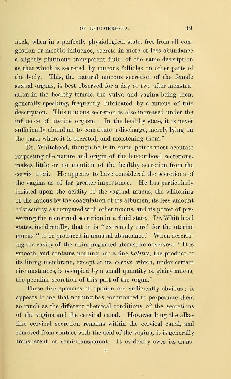 neck, when in a perfectly physiological state, free from all con- gestion or morbid influence, secrete in more or less abundance a slightly glutinous transparent fluid, of the same description as that which is secreted by mucous follicles on other parts of the body. This, the natural mucous secretion of the female sexual organs, is best observed for a day or two after menstru- ation in the healthy female, the vulva and vagina heing then, generally speaking, frequently lubricated by a mucus of this description. This mucous secretion is also increased under the influence of uterine orgasm. In the healthy state, it is never sufficiently abundant to constitute a discharge, merely lying on the parts where it is secreted, and moistening them. Dr. Whitehead, though he is in some points most accurate respecting the nature and origin of the leucorrhceal secretions, makes little or no mention of the healthy secretion from the cervix uteri. He appears to have considered the secretions of the vagina as of far greater importance. He has particularly insisted upon the acidity of the vaginal mucus, the whitening of the mucus by the coagulation of its albumen, its less amount of viscidity as compared with other mucus, and its power of pre- serving the menstrual secretion in a fluid state. Dr. Whitehead states, incidentally, that it is extremely rare for the uterine mucus  to be produced in unusual abundance. When describ- ing the cavity of the unimpregnated uterus, he observes :  It is smooth, and contains nothing but a fine halitus, the product of its lining membrane, except at its cervix, which, under certain circumstances, is occupied by a small quantity of glairy mucus, the peculiar secretion of this part of the organ. These discrepancies of opinion are sufficiently obvious : it appears to me that nothing has contributed to perpetuate them so much as the different chemical conditions of the secretions of the vagina and the cervical canal. However long the alka- line cervical secretion remains within the cervical canal, and removed from contact with the acid of the vagina, it is generally transparent or semi-transparent. It evidently owes its trans- E