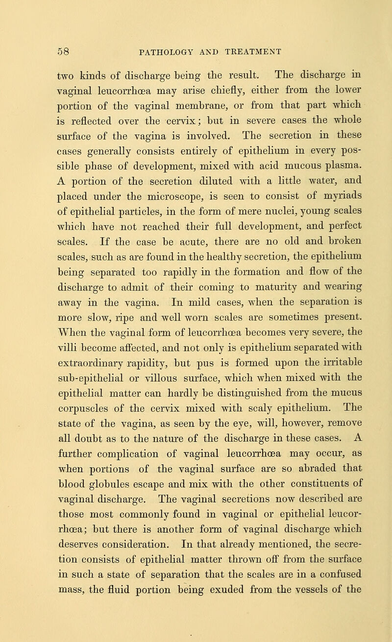 two kinds of discharge being the result. The discharge in vaginal leucorrhcea may arise chiefly, either from the lower portion of the vaginal membrane, or from that part which is reflected over the cervix; but in severe cases the whole surface of the vagina is involved. The secretion in these cases generally consists entirely of epithelium in every pos- sible phase of development, mixed with acid mucous plasma. A portion of the secretion diluted with a little water, and placed under the microscope, is seen to consist of myriads of epithelial particles, in the form of mere nuclei, young scales which have not reached their full development, and perfect scales. If the case be acute, there are no old and broken scales, such as are found in the healthy secretion, the epithelium being separated too rapidly in the formation and flow of the discharge to admit of their coming to maturity and wearing away in the vagina. In mild cases, when the separation is more slow, ripe and well worn scales are sometimes present. When the vaginal form of leucorrhcea becomes very severe, the villi become affected, and not only is epithelium separated with extraordinary rapidity, but pus is formed upon the irritable sub-epithelial or villous surface, which when mixed with the epithelial matter can hardly be distinguished from the mucus corpuscles of the cervix mixed with scaly epithelium. The state of the vagina, as seen by the eye, will, however, remove all doubt as to the nature of the discharge in these cases. A further complication of vaginal leucorrhcea may occur, as when portions of the vaginal surface are so abraded that blood globules escape and mix with the other constituents of vaginal discharge. The vaginal secretions now described are those most commonly found in vaginal or epithelial leucor- rhcea; but there is another form of vaginal discharge which deserves consideration. In that already mentioned, the secre- tion consists of epithelial matter thrown off from the surface in such a state of separation that the scales are in a confused mass, the fluid portion being exuded from the vessels of the