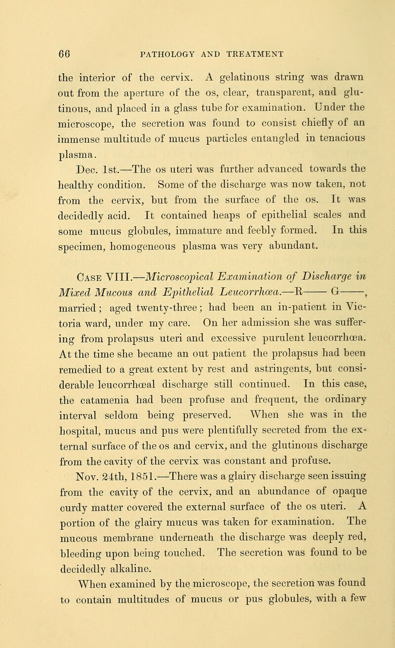 the interior of the cervix. A gelatinous string was drawn out from the aperture of the os, clear, transparent, and glu- tinous, and placed in a glass tube for examination. Under the microscope, the secretion was found to consist chiefly of an immense multitude of mucus particles entangled in tenacious plasma. Dec. 1st.—The os uteri was further advanced towards the healthy condition. Some of the discharge was now taken, not from the cervix, but from the surface of the os. It was decidedly acid. It contained heaps of epithelial scales and some mucus globules, immature and feebly formed. In this specimen, homogeneous plasma was very abundant. Case VIII.—Microscopical Examination of Discharge in Mixed Mucous and Epithelial Leucorrhoea.—K G , married; aged twenty-three; had been an in-patient in Vic- toria ward, under my care. On her admission she was suffer- ing from prolapsus uteri and excessive purulent leucorrhcsa. At the time she became an out patient the prolapsus had been remedied to a great extent by rest and astringents, but consi- derable leucorrhoeal discharge still continued. In this case, the catamenia had been profuse and frequent, the ordinary interval seldom being preserved. When she was in the hospital, mucus and pus were plentifully secreted from the ex- ternal surface of the os and cervix, and the glutinous discharge from the cavity of the cervix was constant and profuse. Nov. 24th, 1851.—There was a glairy discharge seen issuing from the cavity of the cervix, and an abundance of opaque curdy matter covered the external surface of the os uteri. A portion of the glairy mucus was taken for examination. The mucous membrane underneath the discharge was deeply red, bleeding upon being touched. The secretion was found to be decidedly alkaline. When examined by the microscope, the secretion was found to contain multitudes of mucus or pus globules, with a few