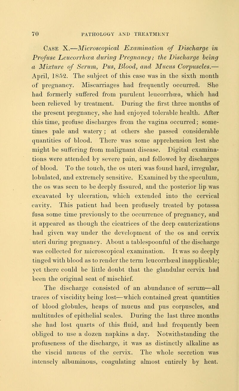 Case X.—Microscopical Examination of Discharge in Profuse Leucorrhoea during Pregnancy; the Discharge being a Mixture of Serum, Pus, Blood, and Mucus Corpuscles.— April, 1852. The subject of this case was in the sixth month of pregnancy. Miscarriages had frequently occurred. She had formerly suffered from purulent leucorrhoea, which had been relieved by treatment. During the first three months of the present pregnancy, she had enjoyed tolerable health. After this time, profuse discharges from the vagina occurred; some- times pale and watery; at others she passed considerable quantities of blood. There was some apprehension lest she might be suffering from malignant disease. Digital examina- tions were attended by severe pain, and followed by discharges of blood. To the touch, the os uteri was found hard, irregular, lobulated, and extremely sensitive. Examined by the speculum, the os was seen to be deeply fissured, and the posterior lip was excavated by ulceration, which extended into the cervical cavity. This patient had been profusely treated by potassa fusa some time previously to the occurrence of pregnancy, and it appeared as though the cicatrices of the deep cauterizations had given way under the development of the os and cervix uteri during pregnancy. About a tablespoonful of the discharge was collected for microscopical examination. It was so deeply tinged with blood as to render the term leucorrhceal inapplicable; yet there could be little doubt that the glandular cervix had been the original seat of mischief. The discharge consisted of an abundance of serum—all traces of viscidity being lost—which contained great quantities of blood globules, heaps of mucus and pus corpuscles, and multitudes of epithelial scales. During the last three months she had lost quarts of this fluid, and had frequently been obliged to use a dozen napkins a day. Notwithstanding the profuseness of the discharge, it was as distinctly alkaline as the viscid mucus of the cervix. The whole secretion was intensely albuminous, coagulating almost entirely by heat.