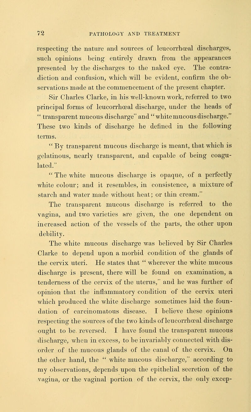 respecting the nature and sources of leucorrhoeal discharges, such opinions being entirely drawn from the appearances presented by the discharges to the naked eye. The contra- diction and confusion, which will be evident, confirm the ob- servations made at the commencement of the present chapter. Sir Charles Clarke, in his well-known work, referred to two principal forms of leucorrhoeal discharge, under the heads of  transparent mucous discharge and white mucous discharge. These two kinds of discharge he defined in the following terms.  By transparent mucous discharge is meant, that which is gelatinous, nearly transparent, and capable of being coagu- lated.  The white mucous discharge is opaque, of a perfectly white colour; and it resembles, in consistence, a mixture of starch and water made without heat; or thin cream. The transparent mucous discharge is referred to the vagina, and two varieties are given, the one dependent on increased action of the vessels of the parts, the other upon debility. The white mucous discharge was believed by Sir Charles Clarke to depend upon a morbid condition of the glands of the cervix uteri. He states that  wherever the white mucous discharge is present, there will be found on examination, a tenderness of the cervix of the uterus, and he was further of opinion that the inflammatory condition of the cervix uteri which produced the white discharge sometimes laid the foun- dation of carcinomatous disease. I believe these opinions respecting the sources of the two kinds of leucorrhoeal discharge ought to be reversed. I have found the transparent mucous discharge, when in excess, to be invariably connected with dis- order of the mucous glands of the canal of the cervix. On the other hand, the  white mucous discharge, according to my observations, depends upon the epithelial secretion of the vagina, or the vaginal portion of the cervix, the only excep-