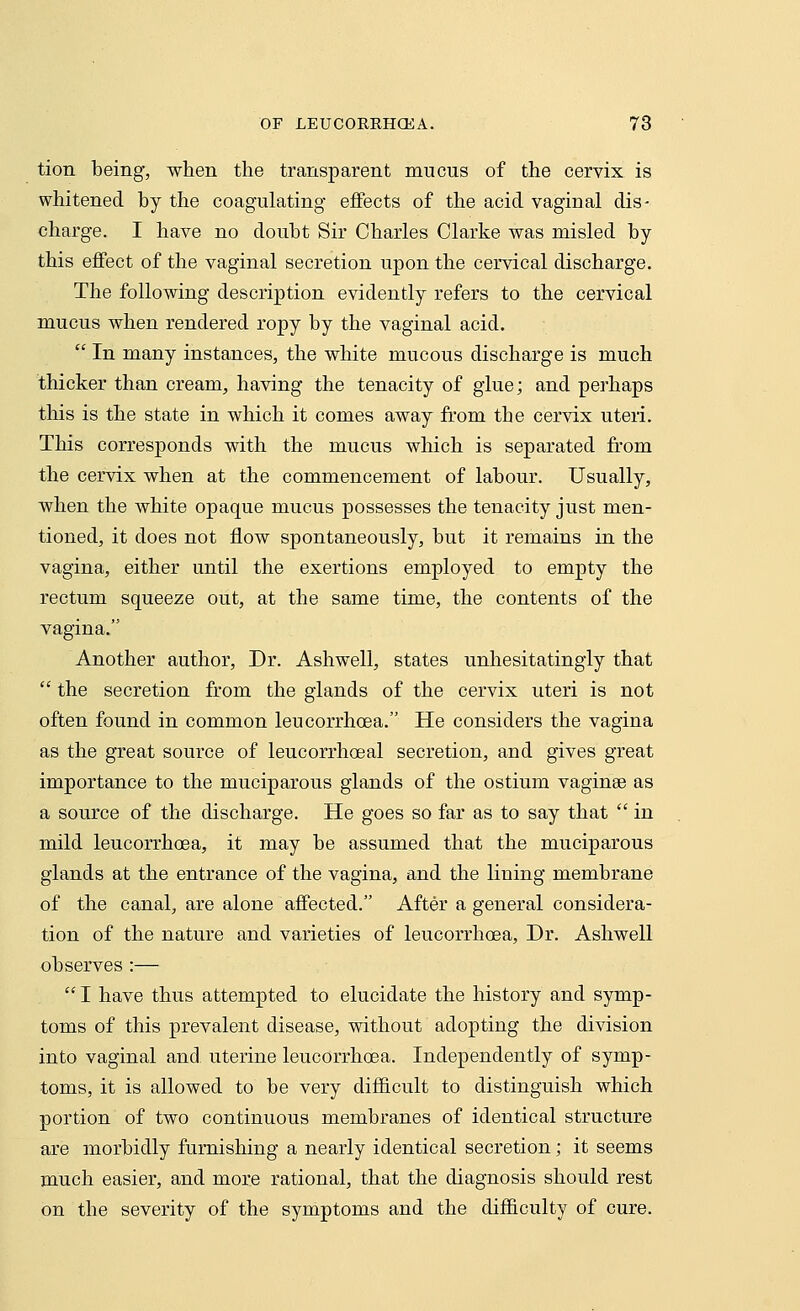 tion being, when the transparent mucus of the cervix is whitened by the coagulating effects of the acid vaginal dis- charge. I have no doubt Sir Charles Clarke was misled by this effect of the vaginal secretion upon the cervical discharge. The following description evidently refers to the cervical mucus when rendered ropy by the vaginal acid.  In many instances, the white mucous discharge is much thicker than cream, having the tenacity of glue; and perhaps this is the state in which it comes away from tbe cervix uteri. This corresponds with the mucus which is separated from the cervix when at the commencement of labour. Usually, when the white opaque mucus possesses the tenacity just men- tioned, it does not flow spontaneously, but it remains in the vagina, either until the exertions employed to empty the rectum squeeze out, at the same time, the contents of the vagina. Another author, Dr. Ashwell, states unhesitatingly that  the secretion from the glands of the cervix uteri is not often found in common leucorrhoea. He considers the vagina as the great source of leucorrhoeal secretion, and gives great importance to the muciparous glands of the ostium vaginae as a source of the discharge. He goes so far as to say that  in mild leucorrhoea, it may be assumed that the muciparous glands at the entrance of the vagina, and the lining membrane of the canal, are alone affected. After a general considera- tion of the nature and varieties of leucorrhoea, Dr. Ashwell observes :—  I have thus attempted to elucidate the history and symp- toms of this prevalent disease, without adopting the division into vaginal and uterine leucorrhoea. Independently of symp- toms, it is allowed to be very difficult to distinguish which portion of two continuous membranes of identical structure are morbidly furnishing a nearly identical secretion; it seems much easier, and more rational, that the diagnosis should rest on the severity of the symptoms and the difficulty of cure.