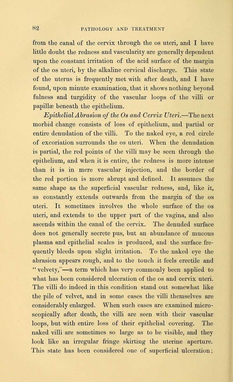 from the canal of the cervix through the os uteri, and I have little doubt the redness and vascularity are generally dependent upon the constant irritation of the acid surface of the margin of the os uteri, hy the alkaline cervical discharge. This state of the uterus is frequently met with after death, and I have found, upon minute examination, that it shows nothing beyond fulness and turgidity of the vascular loops of the villi or papillae beneath the epithelium. Epithelial Abrasion of the Os and Cervix Uteri.—The next morbid change consists of loss of epithelium, and partial or entire denudation of the villi. To the naked eye, a red circle of excoriation surrounds the os uteri. When the denudation is partial, the red points of the villi may be seen through the epithelium, and when it is entire, the redness is more intense than it is in mere vascular injection, and the border of the red portion is more abrupt and defined. It assumes the same shape as the superficial vascular redness, and, like it, as constantly extends outwards from the margin of the os uteri. It sometimes involves the whole surface of the os uteri, and extends to the upper part of the vagina, and also ascends within the canal of the cervix. The denuded surface does not generally secrete pus, but an abundance of mucous plasma and epithelial scales is produced, and the surface fre- quently bleeds upon slight irritation. To the naked eye the abrasion appears rough, and to the touch it feels erectile and  velvety,—a term which has very commonly been applied to what has been considered ulceration of the os and cervix uteri. The villi do indeed in this condition stand out somewhat like the pile of velvet, and in some cases the villi themselves are considerably enlarged. When such cases are examined micro- scopically after death, the villi are seen with their vascular loops, but with entire loss of their epithelial covering. The naked villi are sometimes so large as to be visible, and they look like an irregular fringe skirting the uterine aperture. This state has been considered one of superficial ulceration;