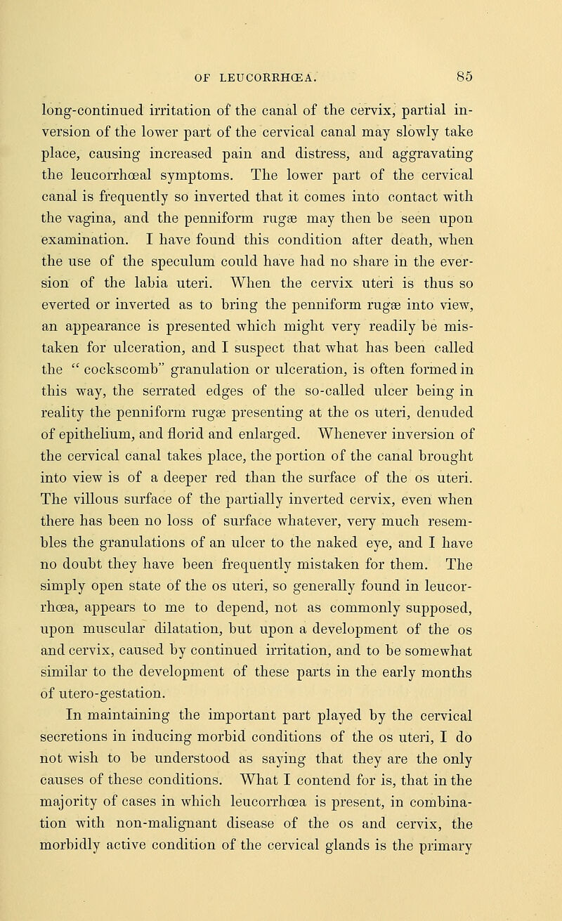 long-continued irritation of the canal of the cervix, partial in- version of the lower part of the cervical canal may slowly take place, causing increased pain and distress, and aggravating the leucorrhoeal symptoms. The lower part of the cervical canal is frequently so inverted that it comes into contact with the vagina, and the penniform rugse may then he seen upon examination. I have found this condition after death, when the use of the speculum could have had no share in the ever- sion of the lahia uteri. When the cervix uteri is thus so everted or inverted as to hring the penniform rugse into view, an appearance is presented which might very readily he mis- taken for ulceration, and I suspect that what has heen called the  cockscomh granulation or ulceration, is often formed in this way, the serrated edges of the so-called ulcer being in reality the penniform rugse presenting at the os uteri, denuded of epithelium, and florid and enlarged. Whenever inversion of the cervical canal takes place, the portion of the canal brought into view is of a deeper red than the surface of the os uteri. The villous surface of the partially inverted cervix, even when there has been no loss of surface whatever, very much resem- bles the granulations of an ulcer to the naked eye, and I have no doubt they have been frequently mistaken for them. The simply open state of the os uteri, so generally found in leucor- rhoea, appears to me to depend, not as commonly supposed, upon muscular dilatation, but upon a development of the os and cervix, caused by continued irritation, and to be somewhat similar to the development of these parts in the early months of utero-gestation. In maintaining the important part played by the cervical secretions in inducing morbid conditions of the os uteri, I do not wish to be understood as saying that they are the only causes of these conditions. What I contend for is, that in the majority of cases in which leucorrhoea is present, in combina- tion with non-malignant disease of the os and cervix, the morbidly active condition of the cervical glands is the primary