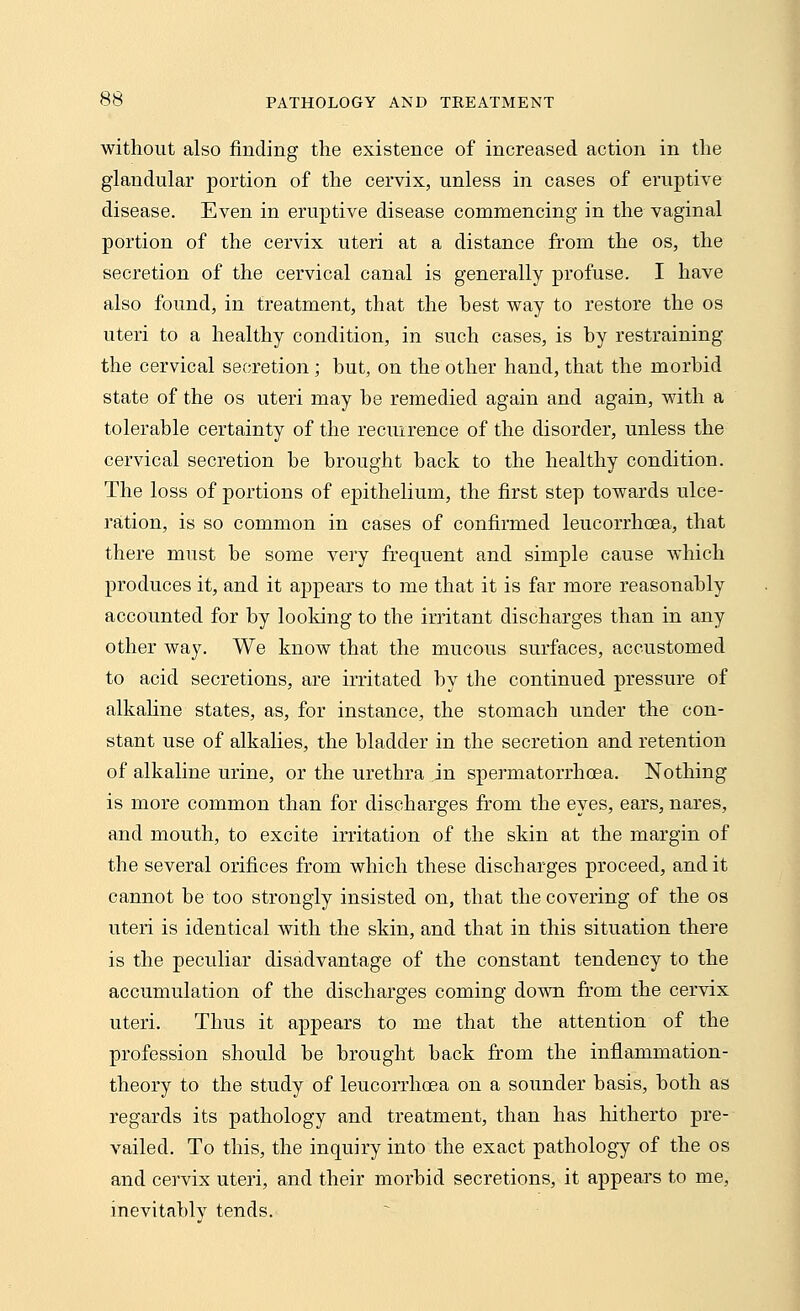 without also finding the existence of increased action in the glandular portion of the cervix, unless in cases of eruptive disease. Even in eruptive disease commencing in the vaginal portion of the cervix uteri at a distance from the os, the secretion of the cervical canal is generally profuse. I have also found, in treatment, that the best way to restore the os uteri to a healthy condition, in such cases, is by restraining the cervical secretion ; but, on the other hand, that the morbid state of the os uteri may be remedied again and again, with a tolerable certainty of the recurrence of the disorder, unless the cervical secretion be brought back to the healthy condition. The loss of portions of epithelium, the first step towards ulce- ration, is so common in cases of confirmed leucorrhoea, that there must be some very frequent and simple cause which produces it, and it appears to me that it is far more reasonably accounted for by looking to the irritant discharges than in any other way. We know that the mucous surfaces, accustomed to acid secretions, are irritated by the continued pressure of alkaline states, as, for instance, the stomach under the con- stant use of alkalies, the bladder in the secretion and retention of alkaline urine, or the urethra in spermatorrhoea. Nothing is more common than for discharges from the eyes, ears, nares, and mouth, to excite irritation of the skin at the margin of the several orifices from which these discharges proceed, and it cannot be too strongly insisted on, that the covering of the os uteri is identical with the skin, and that in this situation there is the peculiar disadvantage of the constant tendency to the accumulation of the discharges coming down from the cervix uteri. Thus it appears to me that the attention of the profession should be brought back from the inflammation- theory to the study of leucorrhoea on a sounder basis, both as regards its pathology and treatment, than has hitherto pre- vailed. To this, the inquiry into the exact pathology of the os and cervix uteri, and their morbid secretions, it appears to me, inevitably tends.