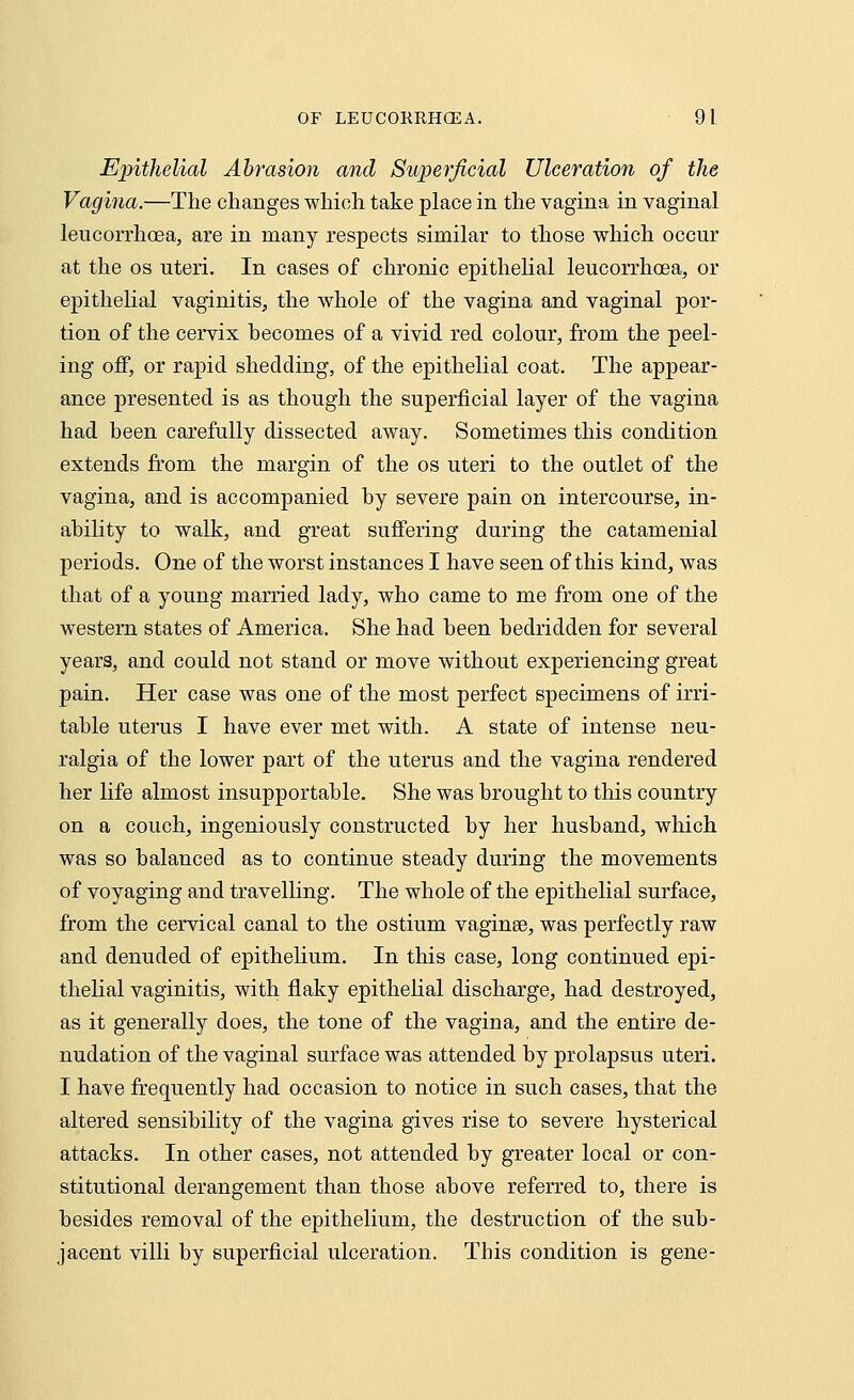 Epithelial Abrasion and Superficial Ulceration of the Vagina.—The changes which take place in the vagina in vaginal leucorrhoea, are in many respects similar to those which occur at the os uteri. In cases of chronic epithelial leucorrhoea, or epithelial vaginitis, the whole of the vagina and vaginal por- tion of the cervix becomes of a vivid red colour, from the peel- ing off, or rapid shedding, of the epithelial coat. The appear- ance presented is as though the superficial layer of the vagina had been carefully dissected away. Sometimes this condition extends from the margin of the os uteri to the outlet of the vagina, and is accompanied by severe pain on intercourse, in- ability to walk, and great suffering during the catamenial periods. One of the worst instances I have seen of this kind, was that of a young married lady, who came to me from one of the western states of America. She had been bedridden for several years, and could not stand or move without experiencing great pain. Her case was one of the most perfect specimens of irri- table uterus I have ever met with. A state of intense neu- ralgia of the lower part of the uterus and the vagina rendered her life almost insupportable. She was brought to this country on a couch, ingeniously constructed by her husband, which was so balanced as to continue steady during the movements of voyaging and travelling. The whole of the epithelial surface, from the cervical canal to the ostium vaginee, was perfectly raw and denuded of epithelium. In this case, long continued epi- thelial vaginitis, with flaky epithelial discharge, had destroyed, as it generally does, the tone of the vagina, and the entire de- nudation of the vaginal surface was attended by prolapsus uteri. I have frequently had occasion to notice in such cases, that the altered sensibility of the vagina gives rise to severe hysterical attacks. In other cases, not attended by greater local or con- stitutional derangement than those above referred to, there is besides removal of the epithelium, the destruction of the sub- jacent villi by superficial ulceration. This condition is gene-