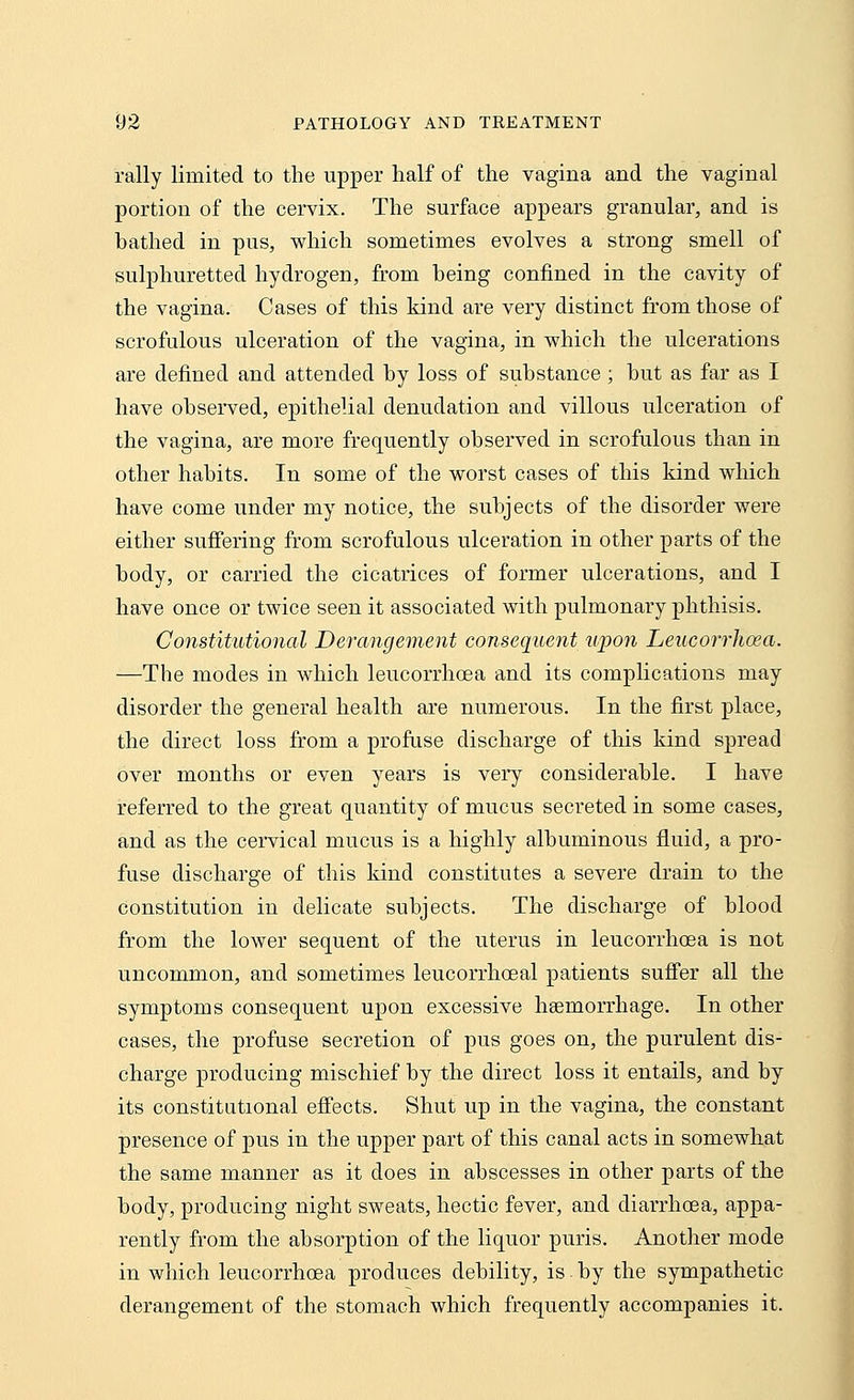 rally limited to the upper half of the vagina and the vaginal portion of the cervix. The surface appears granular, and is hathed in pus, which sometimes evolves a strong smell of sulphuretted hydrogen, from being confined in the cavity of the vagina. Cases of this kind are very distinct from those of scrofulous ulceration of the vagina, in which the ulcerations are defined and attended by loss of substance ; but as far as I have observed, epithelial denudation and villous ulceration of the vagina, are more frequently observed in scrofulous than in other habits. In some of the worst cases of this kind which have come under my notice, the subjects of the disorder were either suffering from scrofulous ulceration in other parts of the body, or carried the cicatrices of former ulcerations, and I have once or twice seen it associated with pulmonary phthisis. Constitutional Derangement consequent upon Leucorrhoea. —The modes in which leucorrhoea and its complications may disorder the general health are numerous. In the first place, the direct loss from a profuse discharge of this kind spread over months or even years is very considerable. I have referred to the great quantity of mucus secreted in some cases, and as the cervical mucus is a highly albuminous fluid, a pro- fuse discharge of this kind constitutes a severe drain to the constitution in delicate subjects. The discharge of blood from the lower sequent of the uterus in leucorrhoea is not uncommon, and sometimes leucorrhoeal patients suffer all the symptoms consequent upon excessive haemorrhage. In other cases, the profuse secretion of pus goes on, the purulent dis- charge producing mischief by the direct loss it entails, and by its constitutional effects. Shut up in the vagina, the constant presence of pus in the upper part of this canal acts in somewhat the same manner as it does in abscesses in other parts of the body, producing night sweats, hectic fever, and diarrhoea, appa- rently from the absorption of the liquor puris. Another mode in which leucorrhoea produces debility, is by the sympathetic derangement of the stomach which frequently accompanies it.