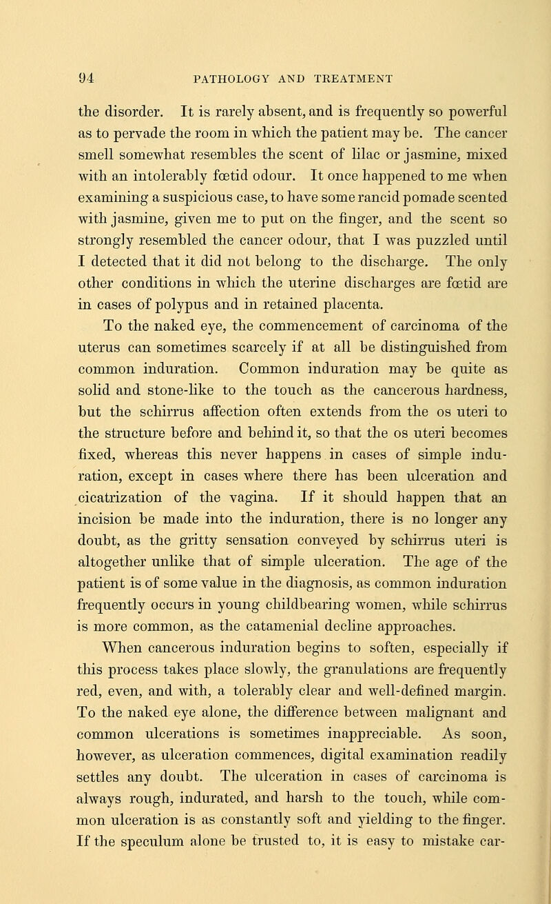 the disorder. It is rarely absent, and is frequently so powerful as to pervade the room in which the patient may be. The cancer smell somewhat resembles the scent of lilac or jasmine, mixed with an intolerably foetid odour. It once happened to me when examining a suspicious case, to have some rancid pomade scented with jasmine, given me to put on the finger, and the scent so strongly resembled the cancer odour, that I was puzzled until I detected that it did not belong to the discharge. The only other conditions in which the uterine discharges are foetid are in cases of polypus and in retained placenta. To the naked eye, the commencement of carcinoma of the uterus can sometimes scarcely if at all be distinguished from common induration. Common induration may be quite as solid and stone-like to the touch as the cancerous hardness, but the schirrus affection often extends from the os uteri to the structure before and behind it, so that the os uteri becomes fixed, whereas this never happens in cases of simple indu- ration, except in cases where there has been ulceration and cicatrization of the vagina. If it should happen that an incision be made into the induration, there is no longer any doubt, as the gritty sensation conveyed by schirrus uteri is altogether unlike that of simple ulceration. The age of the patient is of some value in the diagnosis, as common induration frequently occurs in young childbearing women, while schirrus is more common, as the catamenial decline approaches. When cancerous induration begins to soften, especially if this process takes place slowly, the granulations are frequently red, even, and with, a tolerably clear and well-defined margin. To the naked eye alone, the difference between malignant and common ulcerations is sometimes inappreciable. As soon, however, as ulceration commences, digital examination readily settles any doubt. The ulceration in cases of carcinoma is always rough, indurated, and harsh to the touch, while com- mon ulceration is as constantly soft and yielding to the finger. If the speculum alone be trusted to, it is easy to mistake car-