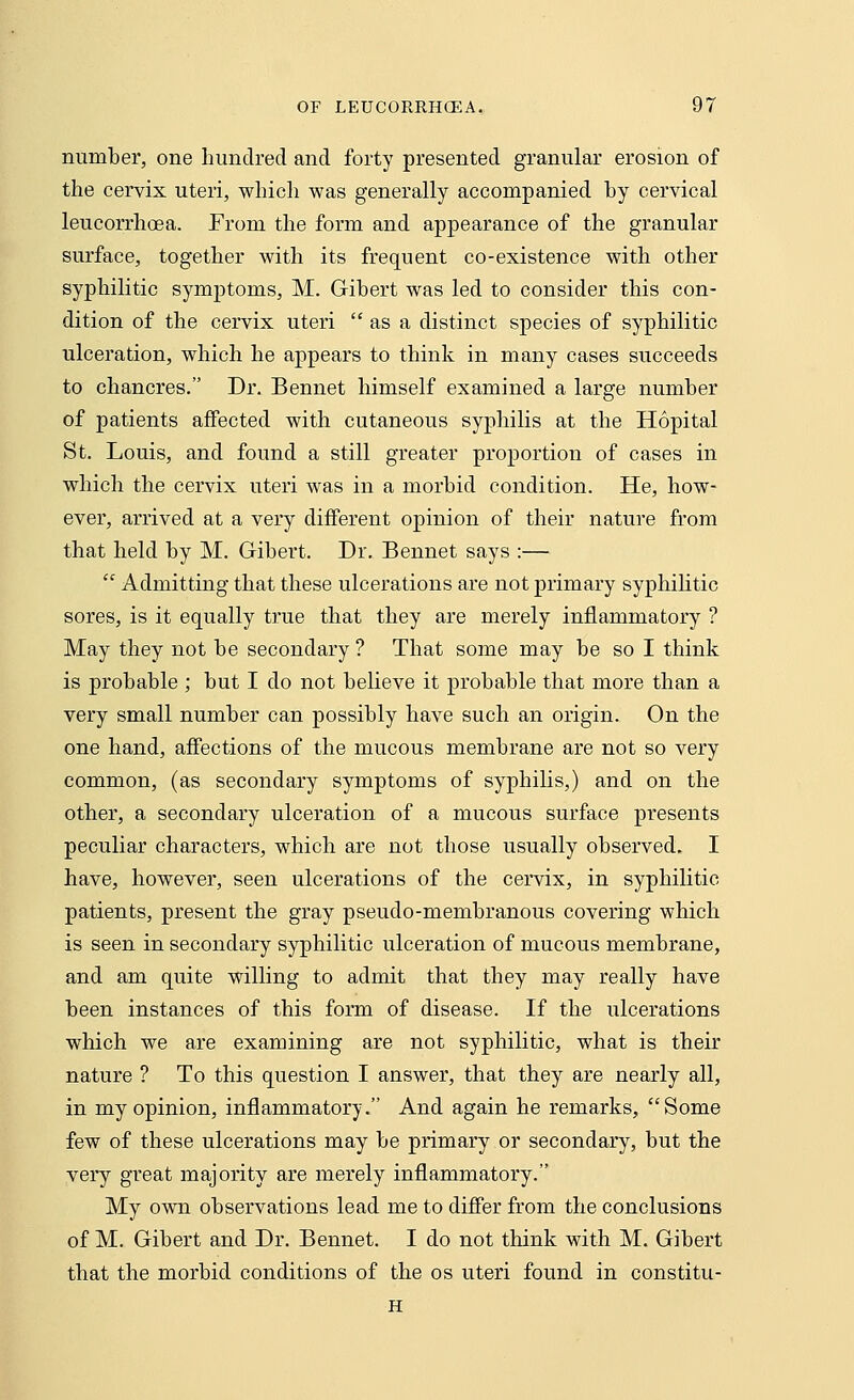 number, one hundred and forty presented granular erosion of the cervix uteri, which was generally accompanied by cervical leucorrhoea. From the form and appearance of the granular surface, together with its frequent co-existence with other syphilitic symptoms, M. Gibert was led to consider this con- dition of the cervix uteri  as a distinct species of syphilitic ulceration, which he appears to think in many cases succeeds to chancres. Dr. Bennet himself examined a large number of patients affected with cutaneous syphilis at the Hopital St. Louis, and found a still greater proportion of cases in which the cervix uteri was in a morbid condition. He, how- ever, arrived at a very different opinion of their nature from that held by M. Gibert. Dr. Bennet says :—  Admitting that these ulcerations are not primary syphilitic sores, is it equally true that they are merely inflammatory ? May they not be secondary ? That some may be so I think is probable ; but I do not believe it probable that more than a very small number can possibly have such an origin. On the one hand, affections of the mucous membrane are not so very common, (as secondary symptoms of syphilis,) and on the other, a secondary ulceration of a mucous surface presents peculiar characters, which are not those usually observed. I have, however, seen ulcerations of the cervix, in syphilitic patients, present the gray pseudo-membranous covering which is seen in secondary syphilitic ulceration of mucous membrane, and am quite willing to admit that they may really have been instances of this form of disease. If the ulcerations which we are examining are not syphilitic, what is their nature ? To this question I answer, that they are nearly all, in my opinion, inflammatory. And again he remarks, Some few of these ulcerations may be primary or secondary, but the very great majority are merely inflammatory. My own observations lead me to differ from the conclusions of M. Gibert and Dr. Bennet. I do not think with M. Gibert that the morbid conditions of the os uteri found in constitu- H