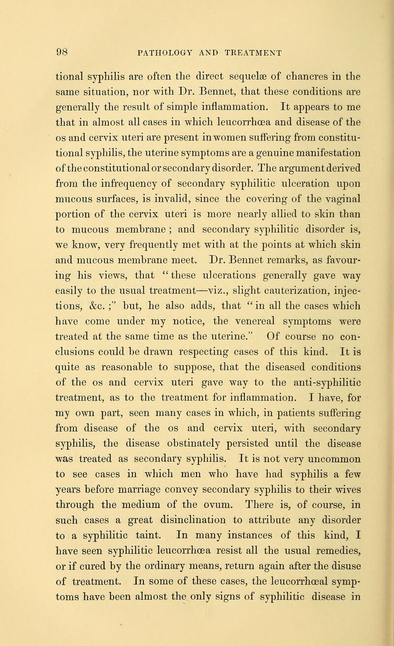 tional syphilis are often the direct sequelae of chancres in the same situation, nor with Dr. Bennet, that these conditions are generally the result of simple inflammation. It appears to me that in almost all cases in which leucorrhcea and disease of the os and cervix uteri are present in women suffering from constitu- tional syphilis, the uterine symptoms are a genuine manifestation of the constitutional or secondary disorder. The argument derived from the infrequeney of secondary syphilitic ulceration upon mucous surfaces, is invalid, since the covering of the vaginal portion of the cervix uteri is more nearly allied to skin than to mucous membrane ; and secondary syphilitic disorder is, we know, very frequently met with at the points at which skin and mucous membrane meet. Dr. Bennet remarks, as favour- ing his views, that these ulcerations generally gave way easily to the usual treatment—viz., slight cauterization, injec- tions, &c. ; but, he also adds, that  in all the cases which have come under my notice, the venereal symptoms were treated at the same time as the uterine. Of course no con- clusions could he drawn respecting cases of this kind. It is quite as reasonable to suppose, that the diseased conditions of the os and cervix uteri gave way to the anti-syphilitic treatment, as to the treatment for inflammation. I have, for my own part, seen many cases in which, in patients suffering from disease of the os and cervix uteri, with secondary syphilis, the disease obstinately persisted until the disease was treated as secondary syphilis. It is not very uncommon to see cases in which men who have had syphilis a few years hefore marriage convey secondary syphilis to their wives through the medium of the ovum. There is, of course, in such cases a great disinclination to attribute any disorder to a syphilitic taint. In many instances of this kind, I have seen syphilitic leucorrhcea resist all the usual remedies, or if cured by the ordinary means, return again after the disuse of treatment. In some of these cases, the leucorrhoeal symp- toms have been almost the only signs of syphilitic disease in