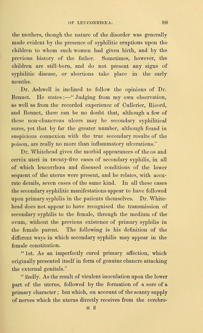 the mothers, though the nature of the disorder was generally- made evident hy the presence of syphilitic eruptions upon the children to whom such women had given birth, and hy the previous history of the father. Sometimes, however, the children are still-horn, and do not present any signs of syphilitic disease, or abortions take place in the early months. Dr. Ashwell is inclined to follow the opinions of Dr. Bennet. He states :— Judging from my own observation, as well as from the recorded experience of Cullerier, Kicord, and Bennet, there can be no doubt that, although a few of these non-chancrous ulcers may be secondary syphilitical sores, yet that by far the greater number, although found in suspicious connexion with the true secondary results of the poison, are really no more than inflammatory ulcerations. Dr. Whitehead gives the morbid appearances of the os and cervix uteri in twenty-five cases of secondary syphilis, in all of which leucorrhoea and diseased conditions of the lower sequent of the uterus were present, and he relates, with accu- rate details, seven cases of the same kind. In all these cases the secondary syphilitic manifestations appear to have followed upon primary syphilis in the patients themselves. Dr. White- head does not appear to have recognised the transmission of secondary syphilis to the female, through the medium of the ovum, without the previous existence of primary syphilis in the female parent. The following is his definition of the different ways in which secondary syphilis may appear in the female constitution.  1st. As an imperfectly cured primary affection, which originally presented itself in form of genuine chancre attacking the external genitals.  2ndly. As the result of virulent inoculation upon the lower part of the uterus, followed by the formation of a sore of a primary character ; but which, on account of the scanty supply of nerves which the uterus directly receives from the cerebro- h 2