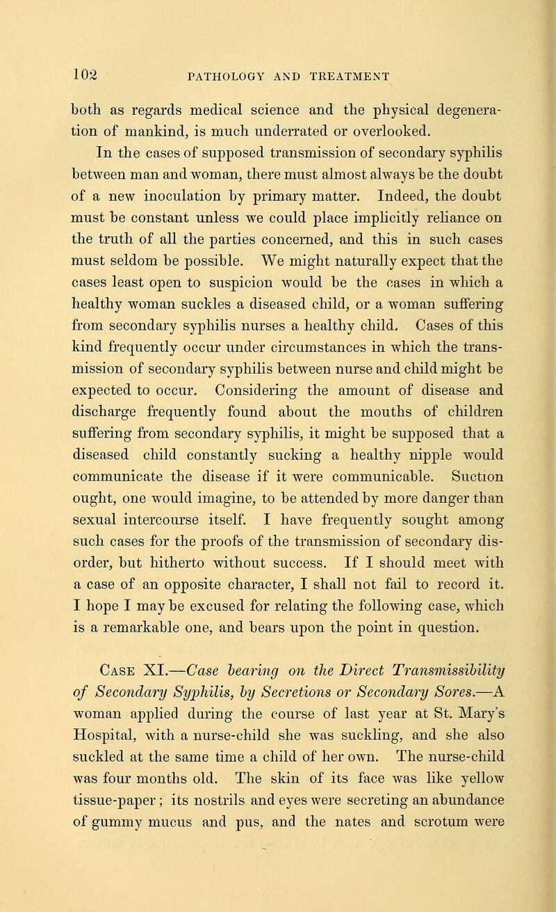 both as regards medical science and the physical degenera- tion of mankind, is much underrated or overlooked. In the cases of supposed transmission of secondary syphilis between man and woman, there must almost always be the doubt of a new inoculation by primary matter. Indeed, the doubt must be constant unless we could place implicitly reliance on the truth of all the parties concerned, and this in such cases must seldom be possible. We might naturally expect that the cases least open to suspicion would be the cases in which a healthy woman suckles a diseased child, or a woman suffering from secondary syphilis nurses a healthy child. Cases of this kind frequently occur under circumstances in which the trans- mission of secondary syphilis between nurse and child might be expected to occur. Considering the amount of disease and discharge frequently found about the mouths of children suffering from secondary syphilis, it might be supposed that a diseased child constantly sucking a healthy nipple would communicate the disease if it were communicable. Suction ought, one would imagine, to be attended by more danger than sexual intercourse itself. I have frequently sought among such cases for the proofs of the transmission of secondary dis- order, but hitherto without success. If I should meet with a case of an opposite character, I shall not fail to record it. I hope I may be excused for relating the following case, which is a remarkable one, and bears upon the point in question. Case XI.—Case bearing on the Direct Transmissibility of Secondary Syphilis, by Secretions or Secondary Sores.—A woman applied during the course of last year at St. Mary's Hospital, with a nurse-child she was suckling, and she also suckled at the same time a child of her own. The nurse-child was four months old. The skin of its face was like yellow tissue-paper; its nostrils and eyes were secreting an abundance of gummy mucus and pus, and the nates and scrotum were