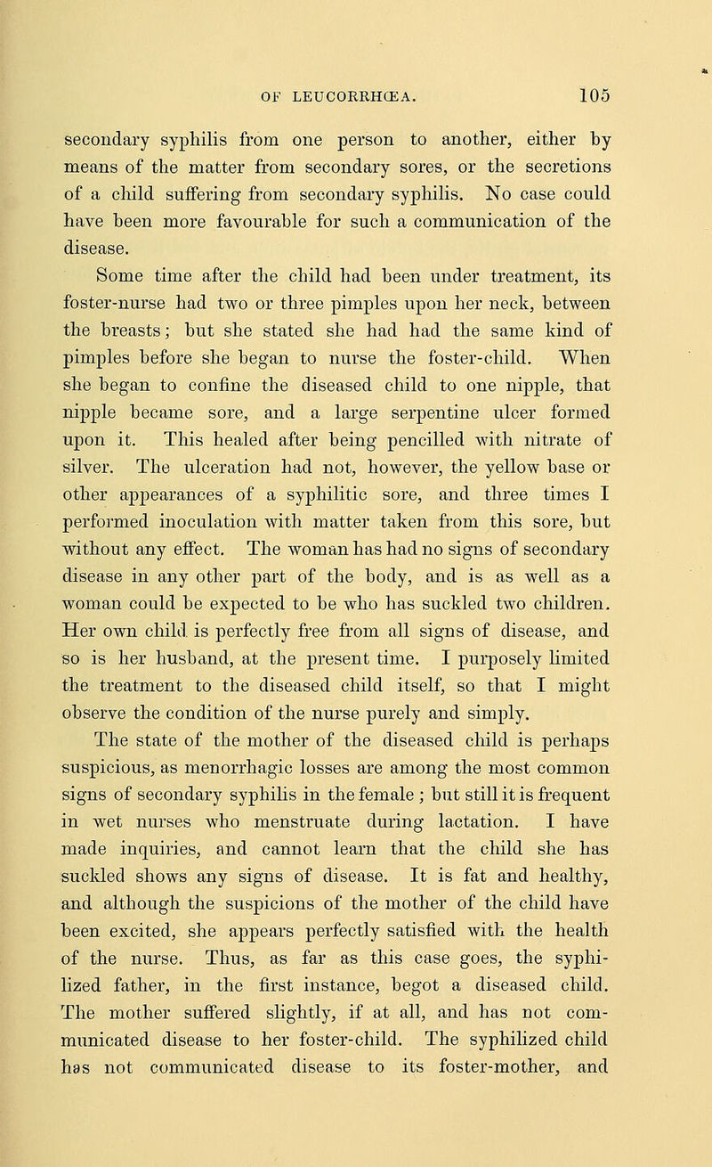 secondary syphilis from one person to another, either by means of the matter from secondary sores, or the secretions of a child suffering from secondary syphilis. No case could have been more favourable for such a communication of the disease. Some time after the child had been under treatment, its foster-nurse had two or three pimples upon her neck, between the breasts; but she stated she had had the same kind of pimples before she began to nurse the foster-child. When she began to confine the diseased child to one nipple, that nipple became sore, and a large serpentine ulcer formed upon it. This healed after being pencilled with nitrate of silver. The ulceration had not, however, the yellow base or other appearances of a syphilitic sore, and three times I performed inoculation with matter taken from this sore, but without any effect. The woman has had no signs of secondary disease in any other part of the body, and is as well as a woman could be expected to be who has suckled two children. Her own child is perfectly free from all signs of disease, and so is her husband, at the present time. I purposely limited the treatment to the diseased child itself, so that I might observe the condition of the nurse purely and simply. The state of the mother of the diseased child is perhaps suspicious, as menorrhagic losses are among the most common signs of secondary syphilis in the female ; but still it is frequent in wet nurses who menstruate during lactation. I have made inquiries, and cannot learn that the child she has suckled shows any signs of disease. It is fat and healthy, and although the suspicions of the mother of the child have been excited, she appears perfectly satisfied with the health of the nurse. Thus, as far as this case goes, the syphi- lized father, in the first instance, begot a diseased child. The mother suffered slightly, if at all, and has not com- municated disease to her foster-child. The syphilized child has not communicated disease to its foster-mother, and