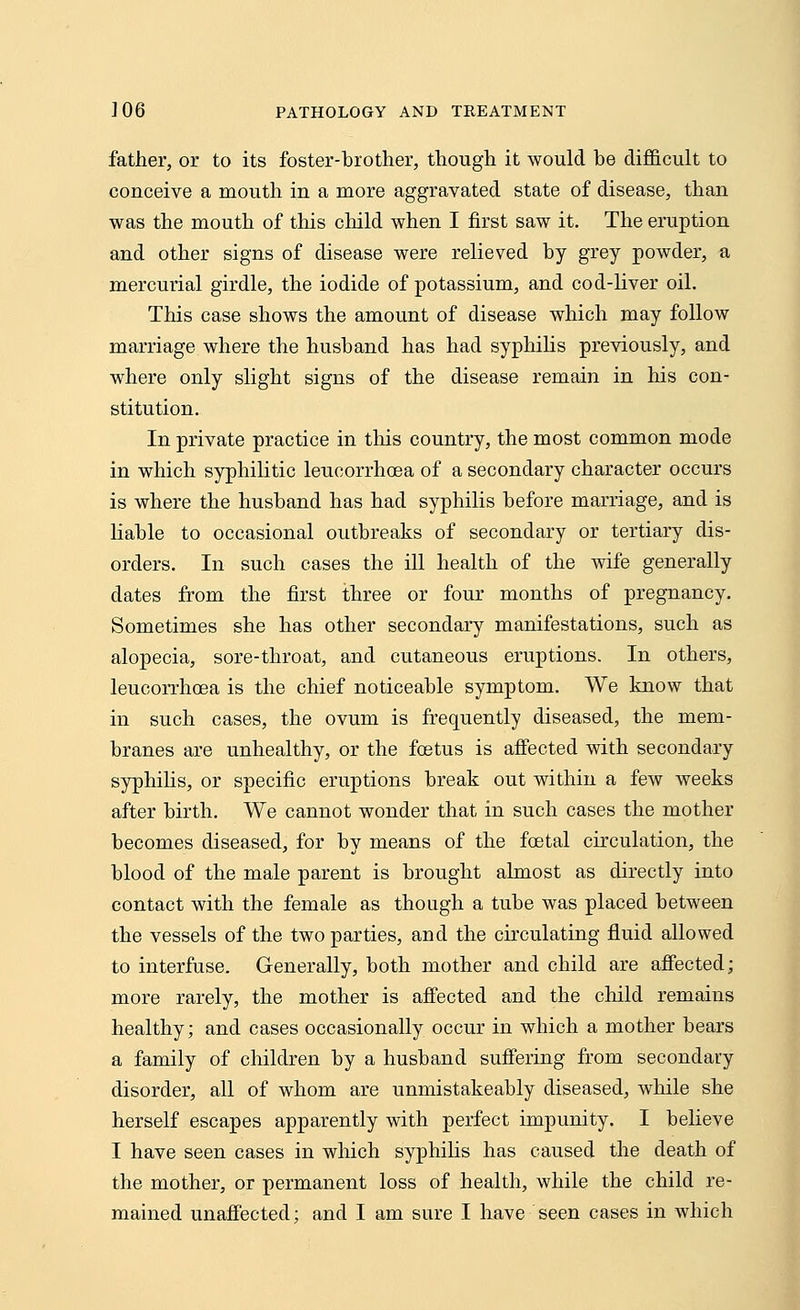 father, or to its foster-brother, though it would be difficult to conceive a mouth in a more aggravated state of disease, than was the mouth of this child when I first saw it. The eruption and other signs of disease were relieved by grey powder, a mercurial girdle, the iodide of potassium, and cod-liver oil. This case shows the amount of disease which may follow marriage where the husband has had syphilis previously, and where only slight signs of the disease remain in his con- stitution. In private practice in this country, the most common mode in which syphilitic leucorrhoea of a secondary character occurs is where the husband has had syphilis before marriage, and is liable to occasional outbreaks of secondary or tertiary dis- orders. In such cases the ill health of the wife generally dates from the first three or four months of pregnancy. Sometimes she has other secondary manifestations, such as alopecia, sore-throat, and cutaneous eruptions. In others, leucorrhoea is the chief noticeable symptom. We know that in such cases, the ovum is frequently diseased, the mem- branes are unhealthy, or the foetus is affected with secondary syphilis, or specific eruptions break out within a few weeks after birth. We cannot wonder that in such cases the mother becomes diseased, for by means of the foetal circulation, the blood of the male parent is brought almost as directly into contact with the female as though a tube was placed between the vessels of the two parties, and the circulating fluid allowed to interfuse. Generally, both mother and child are affected; more rarely, the mother is affected and the child remains healthy; and cases occasionally occur in which a mother bears a family of children by a husband suffering from secondary disorder, all of whom are unmistakeably diseased, while she herself escapes apparently with perfect impunity. I believe I have seen cases in which syphilis has caused the death of the mother, or permanent loss of health, while the child re-