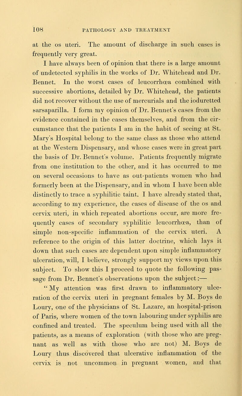 at the os uteri. The amount of discharge in such cases is frequently very great. I have always been of opinion that there is a large amount of undetected syphilis in the works of Dr. Whitehead and Dr. Bennet. In the worst cases of leucorrhcea combined with successive abortions, detailed by Dr. Whitehead, the patients did not recover without the use of mercurials and the ioduretted sarsaparilla. I form my opinion of Dr. Bennet's cases from the evidence contained in the cases themselves, and from the cir- cumstance that the patients I am in the habit of seeing at St. Mary's Hospital belong to the same class as those who attend at the Western Dispensary, and whose cases were in great part the basis of Dr. Bennet's volume. Patients frequently migrate from one institution to the other, and it has occurred to me on several occasions to have as out-patients women who had formerly heen at the Dispensary, and in whom I have been able distinctly to trace a syphilitic taint. I have already stated that, according to my experience, the cases of disease of the os and cervix uteri, in which repeated abortions occur, are more fre- quently cases of secondary syphilitic leucorrhcea, than of simple non-specific inflammation of the cervix uteri. A reference to the origin of this latter doctrine, which lays it down that such cases are dependent upon simple inflammatory ulceration, will, I believe, strongly support my views upon this subject. To show this I proceed to quote the following pas- sage from Dr. Bennet's observations upon the subject:—  My attention was first drawn to inflammatory ulce- ration of the cervix uteri in pregnant females by M. Boys de Loury, one of the physicians of St. Lazare, an hospital-prison of Paris, where women of the town labouring under syphilis are confined and treated. The speculum being used with all the patients, as a means of exploration (with those who are preg- nant as well as with those who are not) M. Boys de Loury thus discovered that ulcerative inflammation of the cervix is not uncommon in pregnant women, and that