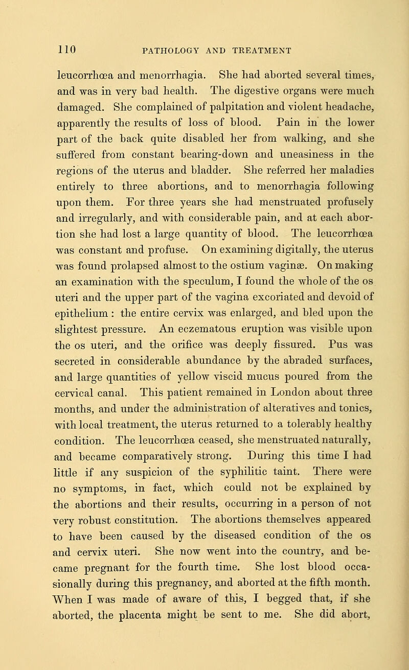 leucorrhcea and menorrhagia. She had aborted several times, and was in very bad health. The digestive organs were much damaged. She complained of palpitation and violent headache, apparently the results of loss of blood. Pain in the lower part of the back quite disabled her from walking, and she suffered from constant bearing-down and uneasiness in the regions of the uterus and bladder. She referred her maladies entirely to three abortions, and to menorrhagia following upon them. For three years she had menstruated profusely and irregularly, and with considerable pain, and at each abor- tion she had lost a large quantity of blood. The leucorrhcea was constant and profuse. On examining digitally, the uterus was found prolapsed almost to the ostium vaginae. On making an examination with the speculum, I found the whole of the os uteri and the upper part of the vagina excoriated and devoid of epithelium : the entire cervix was enlarged, and bled upon the slightest pressure. An eczematous eruption was visible upon the os uteri, and the orifice was deeply fissured. Pus was secreted in considerable abundance by the abraded surfaces, and large quantities of yellow viscid mucus poured from the cervical canal. This patient remained in London about three months, and under the administration of alteratives and tonics, with local treatment, the uterus returned to a tolerably healthy condition. The leucorrhcea ceased, she menstruated naturally, and became comparatively strong. During this time I had little if any suspicion of the syphilitic taint. There were no symptoms, in fact, which could not be explained by the abortions and their results, occurring in a person of not very robust constitution. The abortions themselves appeared to have been caused by the diseased condition of the os and cervix uteri. She now went into the country, and be- came pregnant for the fourth time. She lost blood occa- sionally during this pregnancy, and aborted at the fifth month. When I was made of aware of this, I begged that, if she aborted, the placenta might be sent to me. She did abort,