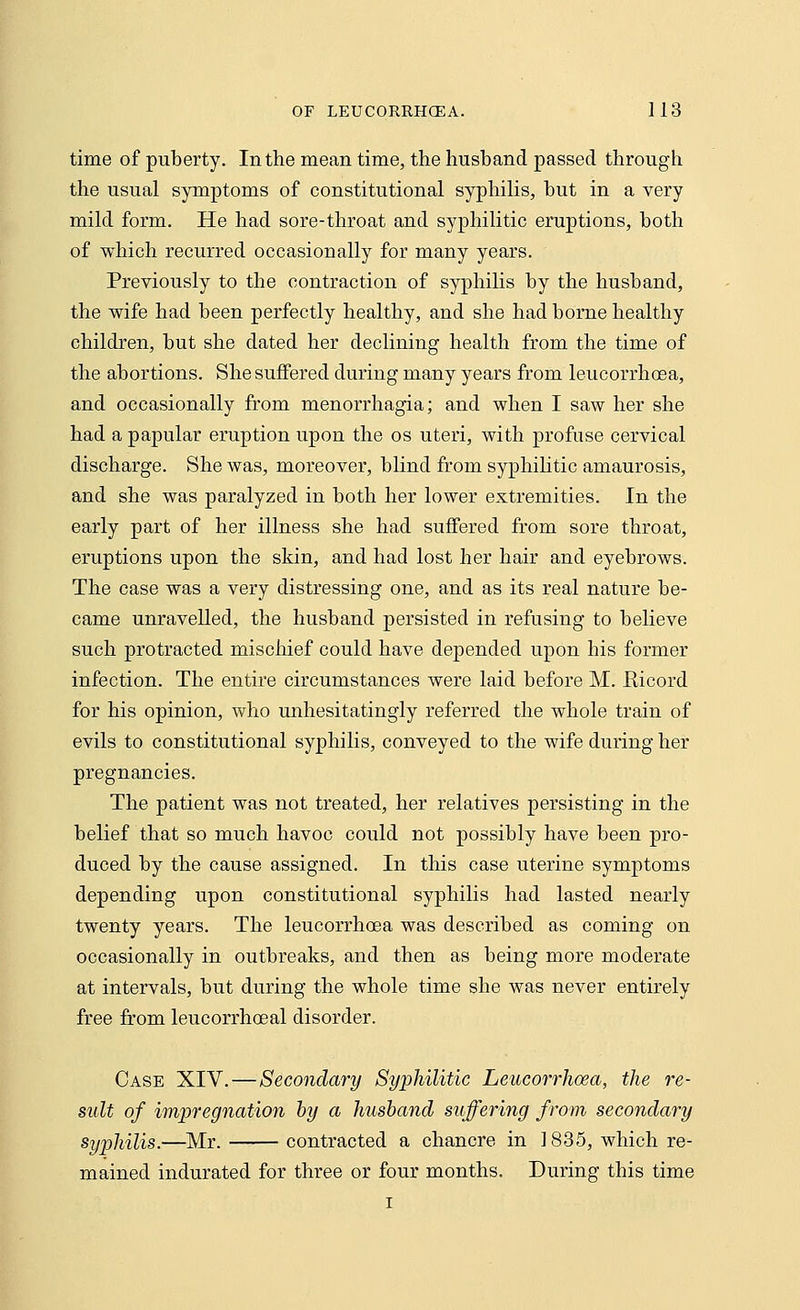 time of puberty. In the mean time, the husband passed through the usual symptoms of constitutional syphilis, but in a very mild form. He had sore-throat and syphilitic eruptions, both of which recurred occasionally for many years. Previously to the contraction of syphilis by the husband, the wife had been perfectly healthy, and she had borne healthy children, but she elated her declining health from the time of the abortions. She suffered during many years from leucorrhcea, and occasionally from menorrhagia; and when I saw her she had a papular eruption upon the os uteri, with profuse cervical discharge. She was, moreover, blind from syphilitic amaurosis, and she was paralyzed in both her lower extremities. In the early part of her illness she had suffered from sore throat, eruptions upon the skin, and had lost her hair and eyebrows. The case was a very distressing one, and as its real nature be- came unravelled, the husband persisted in refusing to believe such protracted mischief could have depended upon his former infection. The entire circumstances were laid before M. Eicord for his opinion, who unhesitatingly referred the whole train of evils to constitutional syphilis, conveyed to the wife during her pregnancies. The patient was not treated, her relatives persisting in the belief that so much havoc could not possibly have been pro- duced by the cause assigned. In this case uterine symptoms depending upon constitutional syphilis had lasted nearly twenty years. The leucorrhcea was described as coming on occasionally in outbreaks, and then as being more moderate at intervals, but during the whole time she was never entirely free from leucorrhceal disorder. Case XIV.—Secondary Syphilitic Leucorrhcea, the re- sult of impregnation by a husband suffering from secondary syphilis.—Mr. contracted a chancre in 1835, which re- mained indurated for three or four months. During this time i