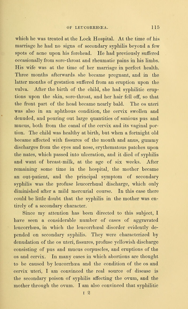 which he was treated at the Lock Hospital. At the time of his marriage he had no signs of secondary syphilis beyond a feAV spots of acne upon his forehead. He had previously suffered occasionally from sore-throat and rheumatic pains in his limbs. His wife was at the time of her marriage in perfect health. Three months afterwards she became pregnant, and in the latter months of gestation suffered from an eruption upon the vulva. After the birth of the child, she had syphilitic erup- tions upon the skin, sore-throat, and her hair fell off, so that the front part of the head became nearly bald. The os uteri was also in an aphthous condition, the cervix swollen and denuded, and pouring out large quantities of sanious pus and mucus, both from the canal of the cervix and its vaginal por- tion. The child was healthy at birth, but when a fortnight old became affected with fissures of the mouth and anus, gummy discharges from the eyes and nose, erythematous patches upon the nates, which passed into ulceration, and it died of syphilis and want of breast-milk, at the age of six weeks. After remaining some time in the hospital, the mother became an out-patient, and the principal symptom of secondary syphilis was the profuse leucorrhoeal discharge, which only diminished after a mild mercurial course. In this case there could be little doubt that the syphilis in the mother was en- tirely of a secondary character. Since my attention has been directed to this subject, I have seen a considerable number of cases of aggravated leucorrhoea, in which the leucorrhoeal disorder evidently de- pended on secondary syphilis. They were characterized by denudation of the os uteri, fissures, profuse yellowish discharge consisting of pus and mucus corpuscles, and eruptions of the os and cervix. In many cases in which abortions are thought to be caused by leucorrhoea and the condition of the os and cervix uteri, I am convinced the real source of disease is the secondary poison of syphilis affecting the ovum, and the mother through the ovum. I am also convinced that syphilitic i 2