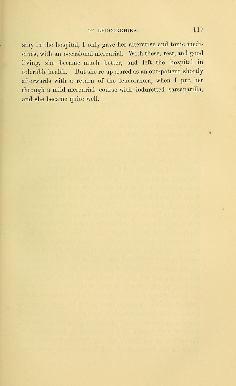 stay in the hospital, I only gave her alterative and tonic medi- cines, with an occasional mercurial. With these, rest, and good living, she became much better, and left the hospital in tolerable health. But she re-appeared as an out-patient shortly afterwards with a return of the leucorrhoea, when I put her through a mild mercurial course with ioduretted sarsaparilla, and she became quite well.