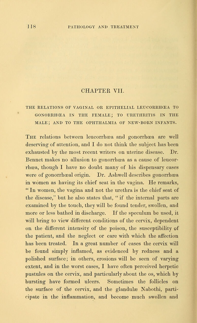 CHAPTER VII. THE RELATIONS OF VAGINAL OR EPITHELIAL LEUCORRHCEA TO GONORRHOEA IN THE FEMALE; TO URETHRITIS IN THE MALE; AND TO THE OPHTHALMIA OF NEW-BORN INFANTS. The relations between leucorrhoea and gonorrhoea are well deserving of attention, and I do not think the subject has been exhausted by the most recent writers on uterine disease. Dr. Bennet makes no allusion to gonorrhoea as a cause of leucor- rhoea, though I have no doubt many of his dispensary cases were of gonorrhoeal origin. Dr. Ashwell describes gonorrhoea in women as having its chief seat in the vagina. He remarks,  In women, the vagina and not the urethra is the chief seat of the disease, but he also states that,  if the internal parts are examined by the touch, they will be found tender, swollen, and more or less bathed in discharge. If the speculum be used, it will bring to view different conditions of the cervix, dependent on the different intensity of the poison, the susceptibility of the patient, and the neglect or care with which the affection has been treated. In a great number of cases the cervix will be found simply inflamed, as evidenced by redness and a polished surface; in others, erosions will be seen of varying extent, and in the worst cases, I have often perceived herpetic pustules on the cervix, and particularly about the os, which by bursting have formed ulcers. Sometimes the follicles on the surface of the cervix, and the glandulse Nabothi, parti- cipate in the inflammation, and become much swollen and