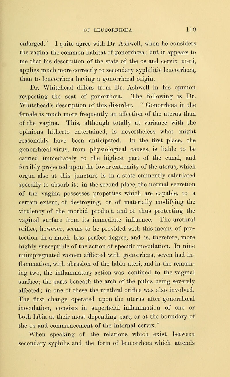 enlarged. I quite agree with Dr. Ashwell, when he considers the vagina the common habitat of gonorrhoea; but it appears to me that his description of the state of the os and cervix uteri, applies much more correctly to secondary syphilitic leucorrhoea, than to leucorrhoea having a gonorrhoeal origin. Dr. Whitehead differs from Dr. Ashwell in his opinion respecting the seat of gonorrhoea. The following is Dr. Whitehead's description of this disorder.  Gonorrhoea in the female is much more frequently an affection of the uterus than of the vagina. This, although totally at variance with the opinions hitherto entertained, is nevertheless what might reasonably have been anticipated. In the first place, the gonorrhoeal virus, from physiological causes, is liable to be carried immediately to the highest part of the canal, and forcibly projected upon the lower extremity of the uterus, which organ also at this juncture is in a state eminently calculated speedily to absorb it; in the second place, the normal secretion of the vagina possesses properties which are capable, to a certain extent, of destroying, or of materially modifying the virulency of the morbid product, and of thus protecting the vaginal surface from its immediate influence. The urethral orifice, however, seems to be provided with this means of pro- tection in a much less perfect degree, and is, therefore, more highly susceptible of the action of specific inoculation. In nine imimpregnated women afflicted with gonorrhoea, seven had in- flammation, with abrasion of the labia uteri, and in the remain- ing two, the inflammatory action was confined to the vaginal surface; the parts beneath the arch of the pubis being severely affected; in one of these the urethral orifice was also involved. The first change operated upon the uterus after gonorrhoeal inoculation, consists in superficial inflammation of one or both labia at their most depending part, or at the boundary of the os and commencement of the internal cervix. When speaking of the relations which exist between secondary syphilis and the form of leucorrhoea which attends