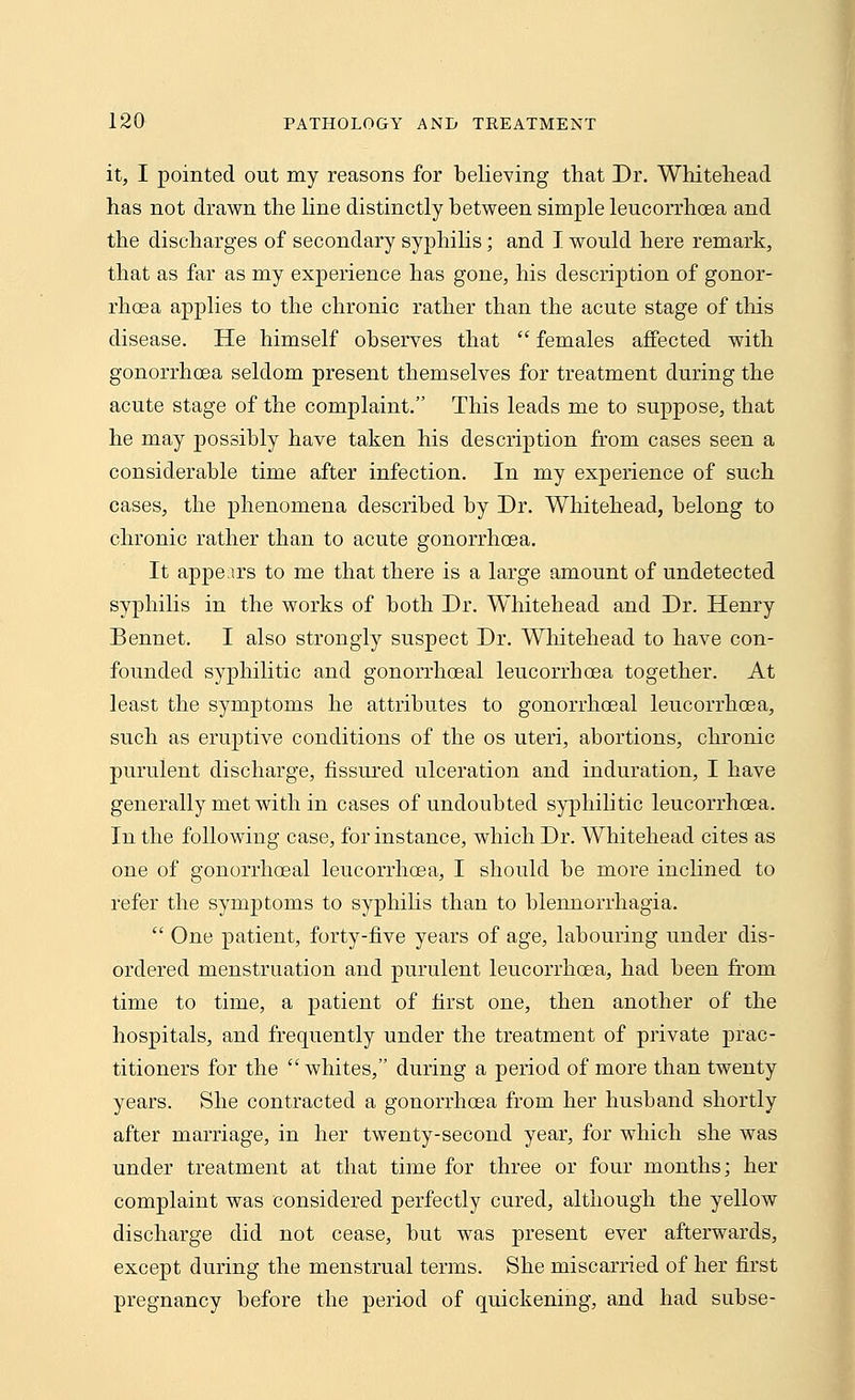 it, I pointed out my reasons for believing that Dr. Whitehead has not drawn the line distinctly between simple leucorrhoea and the discharges of secondary syphilis; and I would here remark, that as far as my experience has gone, his description of gonor- rhoea applies to the chronic rather than the acute stage of this disease. He himself observes that  females affected with gonorrhoea seldom present themselves for treatment during the acute stage of the complaint. This leads me to suppose, that he may possibly have taken his description from cases seen a considerable time after infection. In my experience of such cases, the phenomena described by Dr. Whitehead, belong to chronic rather than to acute gonorrhoea. It appears to me that there is a large amount of undetected syphilis in the works of both Dr. Whitehead and Dr. Henry Bennet. I also strongly suspect Dr. Whitehead to have con- founded syphilitic and gonorrhoeal leucorrhoea together. At least the symptoms he attributes to gonorrhoeal leucorrhoea, such as eruptive conditions of the os uteri, abortions, chronic purulent discharge, fissured ulceration and induration, I have generally met with in cases of undoubted syphilitic leucorrhoea. In the following case, for instance, which Dr. Whitehead cites as one of gonorrhoeal leucorrhoea, I should be more inclined to refer the symptoms to syphilis than to blennorrhagia.  One patient, forty-five years of age, labouring under dis- ordered menstruation and purulent leucorrhoea, had been from time to time, a patient of first one, then another of the hospitals, and frequently under the treatment of private prac- titioners for the whites, during a period of more than twenty years. She contracted a gonorrhoea from her husband shortly after marriage, in her twenty-second year, for which she was under treatment at that time for three or four months; her complaint was considered perfectly cured, although the yellow discharge did not cease, but was present ever afterwards, except during the menstrual terms. She miscarried of her first pregnancy before the period of quickening, and had subse-