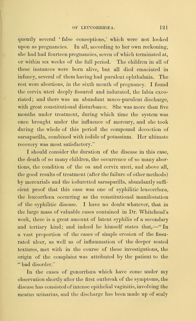 quently several ' false conceptions,' which were not looked upon as pregnancies. In all, according to her own reckoning, she had had fourteen pregnancies, seven of which terminated at, or within six weeks of the full period. The children in all of these instances were born alive, but all died emaciated in infancy, several of them having had purulent ophthalmia. The rest were abortions, in the sixth month of pregnancy. I found the cervix uteri deeply fissured and indurated, the labia exco- riated; and there was an abundant muco-purulent discharge, with great constitutional disturbance. She was more than five months under treatment, during winch time the system was once brought under the influence of mercury, and she took during the whole of this period the compound decoction of sarsaparilla, combined with iodide of potassium. Her ultimate recovery was most satisfactory. I should consider the duration of the disease in this case, the death of so many children, the occurrence of so many abor- tions, the condition of the os and cervix uteri, and above all, the good results of treatment (after the failure of other methods) by mercurials and the ioduretted sarsaparilla, abundantly suffi- cient proof that this case was one of syphilitic leucorrhoea, the leucorrhoea occurring as the constitutional manifestation of the syphilitic disease. I have no doubt whatever, that in the large mass of valuable cases contained in Dr. Whitehead's work, there is a great amount of latent syphilis of a secondary and tertiary kind; and indeed he himself states that,—In a vast proportion of the cases of simple erosion of the fissu- rated ulcer, as well as of inflammation of the deeper seated textures, met with in the course of these investigations, the origin of the complaint was attributed by the patient to the bad disorder. In the cases of gonorrhoea which have come under my observation shortly after the first outbreak of the symptoms, the disease has consisted of intense epithelial vaginitis, involving the meatus urinarius, and the discharge has been made up of scaly