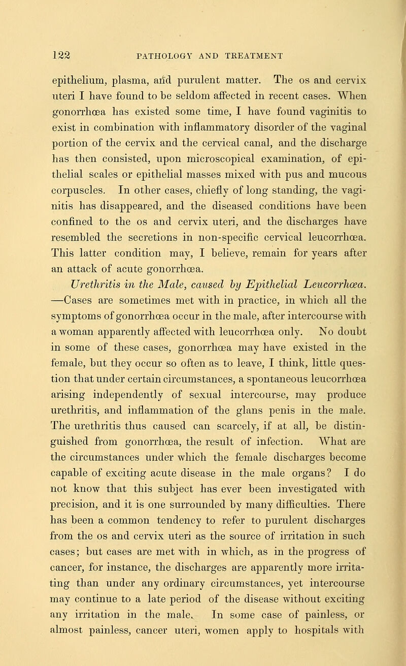 epithelium, plasma, arid purulent matter. The os and cervix uteri I have found to be seldom affected in recent cases. When gonorrhoea has existed some time, I have found vaginitis to exist in combination with inflammatory disorder of the vaginal portion of the cervix and the cervical canal, and the discharge has then consisted, upon microscopical examination, of epi- thelial scales or epithelial masses mixed with pus and mucous corpuscles. In other cases, chiefly of long standing, the vagi- nitis has disappeared, and the diseased conditions have been confined to the os and cervix uteri, and the discharges have resembled the secretions in non-specific cervical leucorrhoea. This latter condition may, I believe, remain for years after an attack of acute gonorrhoea. Urethritis in the Male, caused by Epithelial Leucorrhoea. —Cases are sometimes met with in practice, in which all the symptoms of gonorrhoea occur in the male, after intercourse with a woman apparently affected with leucorrhoea only. No doubt in some of these cases, gonorrhoea may have existed in the female, but they occur so often as to leave, I think, little ques- tion that under certain circumstances, a spontaneous leucorrhoea arising independently of sexual intercourse, may produce urethritis, and inflammation of the glans penis in the male. The urethritis thus caused can scarcely, if at all, be distin- guished from gonorrhoea, the result of infection. What are the circumstances under which the female discharges become capable of exciting acute disease in the male organs? I do not know that this subject has ever been investigated with precision, and it is one surrounded by many difficulties. There has been a common tendency to refer to purulent discharges from the os and cervix uteri as the source of irritation in such cases; but cases are met with in which, as in the progress of cancer, for instance, the discharges are apparently more irrita- ting than under any ordinary circumstances, yet intercourse may continue to a late period of the disease without exciting any irritation in the male^ In some case of painless, or almost painless, cancer uteri, women apply to hospitals with