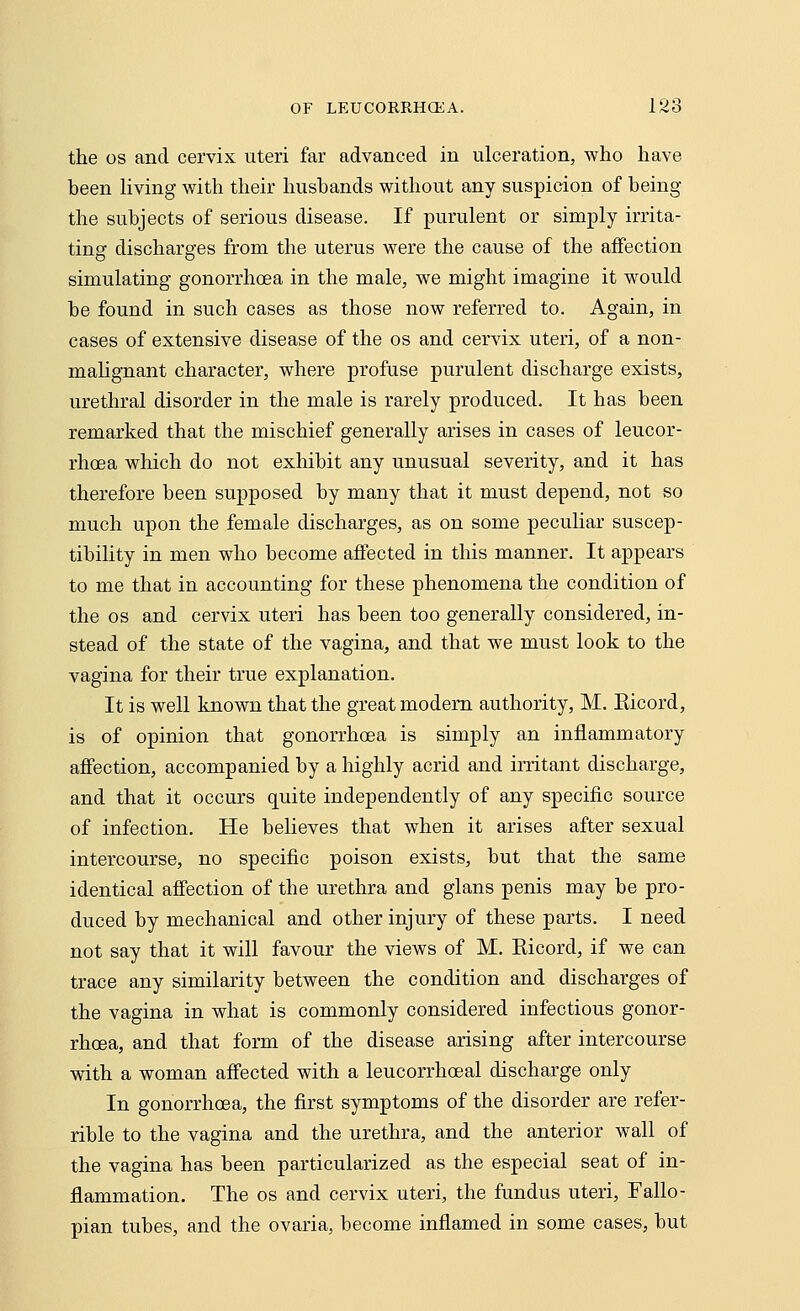 the os and cervix uteri far advanced in ulceration, who have heen living with their husbands without any suspicion of being the subjects of serious disease. If purulent or simply irrita- ting discharges from the uterus were the cause of the affection simulating gonorrhoea in the male, we might imagine it would be found in such cases as those now referred to. Again, in cases of extensive disease of the os and cervix uteri, of a non- malignant character, where profuse purulent discharge exists, urethral disorder in the male is rarely produced. It has been remarked that the mischief generally arises in cases of leucor- rhcea which do not exhibit any unusual severity, and it has therefore been supposed by many that it must depend, not so much upon the female discharges, as on some peculiar suscep- tibility in men who become affected in this manner. It appears to me that in accounting for these phenomena the condition of the os and cervix uteri has been too generally considered, in- stead of the state of the vagina, and that we must look to the vagina for their true explanation. It is well known that the great modem authority, M. Eicord, is of opinion that gonorrhoea is simply an inflammatory affection, accompanied by a highly acrid and irritant discharge, and that it occurs quite independently of any specific source of infection. He believes that when it arises after sexual intercourse, no specific poison exists, but that the same identical affection of the urethra and glans penis may be pro- duced by mechanical and other injury of these parts. I need not say that it will favour the views of M. Eicord, if we can trace any similarity between the condition and discharges of the vagina in what is commonly considered infectious gonor- rhoea, and that form of the disease arising after intercourse with a woman affected with a leucorrhoeal discharge only In gonorrhoea, the first symptoms of the disorder are refer- rible to the vagina and the urethra, and the anterior wall of the vagina has been particularized as the especial seat of in- flammation. The os and cervix uteri, the fundus uteri, Fallo- pian tubes, and the ovaria, become inflamed in some cases, but