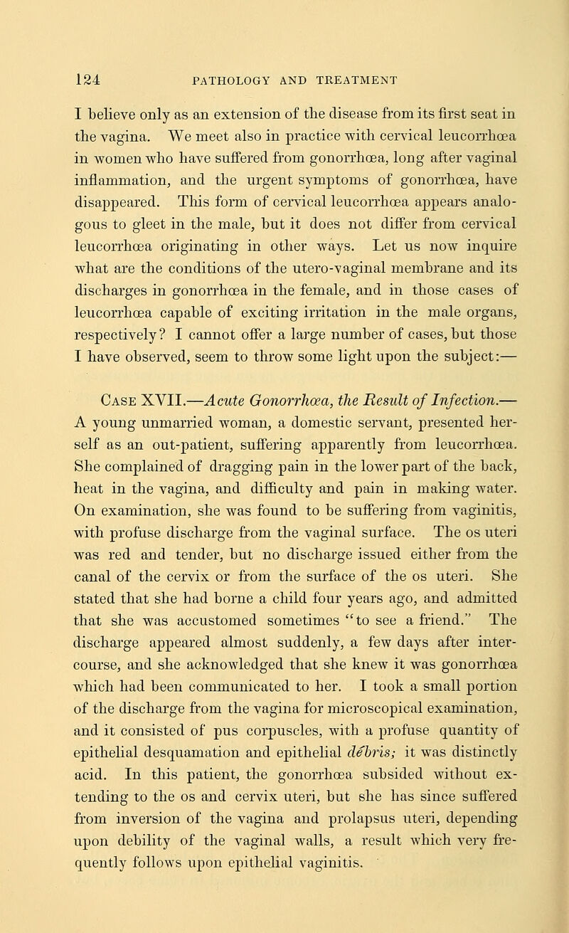 I believe only as an extension of the disease from its first seat in the vagina. We meet also in practice with cervical leucorrhoea in women who have suffered from gonorrhoea, long after vaginal inflammation, and the urgent symptoms of gonorrhoea, have disappeared. Tins form of cervical leucorrhoea appears analo- gous to gleet in the male, but it does not differ from cervical leucorrhoea originating in other ways. Let us now inquire what are the conditions of the utero-vaginal membrane and its discharges in gonorrhoea in the female, and in those cases of leucorrhoea capable of exciting irritation in the male organs, respectively? I cannot offer a large number of cases, but those I have observed, seem to throw some light upon the subject:— Case XVII.—Acute Gonorrhoea, the Result of Infection.— A young unmarried woman, a domestic servant, presented her- self as an out-patient, suffering apparently from leucorrhoea. She complained of dragging pain in the lower part of the back, heat in the vagina, and difficulty and pain in making water. On examination, she was found to be suffering from vaginitis, with profuse discharge from the vaginal surface. The os uteri was red and tender, but no discharge issued either from the canal of the cervix or from the surface of the os uteri. She stated that she had borne a child four years ago, and admitted that she was accustomed sometimes to see a friend. The discharge appeared almost suddenly, a few days after inter- course, and she acknowledged that she knew it was gonorrhoea which had been communicated to her. I took a small portion of the discharge from the vagina for microscopical examination, and it consisted of pus corpuscles, with a profuse quantity of epithelial desquamation and epithelial debris; it was distinctly acid. In this patient, the gonorrhoea subsided without ex- tending to the os and cervix uteri, but she has since suffered from inversion of the vagina and prolapsus uteri, depending upon debility of the vaginal walls, a result which very fre- quently follows upon epithelial vaginitis.