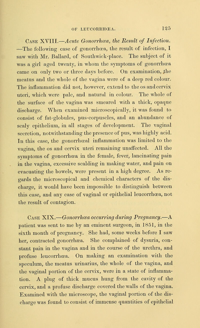 Case XVIII.—Acute Gonorrhoea, the Result of Infection. —The following case of gonorrhoea, the result of infection, I saw with Mr. Ballard, of Southwick-place. The subject of it was a girl aged twenty, in whom the symptoms of gonorrhoea came on only two or three days before. On examination, .the meatus and the whole of the vagina were of a deep red colour. The inflammation did not, however, extend to the os and cervix uteri, which were pale, and natural in colour. The whole of the surface of the vagina was smeared with a thick, opaque discharge. When examined microscopically, it was found to consist of fat-globules, pus-corpuscles, and an abundance of scaly epithelium, in all stages of development. The vaginal secretion, notwithstanding the presence of pus, was highly acid. In this case, the gonorrhceal inflammation was limited to the vagina, the os and cervix uteri remaining unaffected. All the symptoms of gonorrhoea in the female, fever, lancinating pain in the vagina, excessive scalding in making water, and pain on evacuating the bowels, were present in a high degree. As re- gards the microscopical and chemical characters of the dis- charge, it would have been impossible to distinguish between this case, and any case of vaginal or epithelial leucorrhoea, not the result of contagion. Case XIX.—Gonorrhoea occurring during Pregnancy.—A patient was sent to me by an eminent surgeon, in 1851, in the sixth month of pregnancy. She had, some weeks before I saw her, contracted gonorrheea. She complained of dysuria, con- stant pain in the vagina and in the course of the urethra, and profuse leucorrhoea. On making an examination with the speculum, the meatus urinarius, the whole of the vagina, and the vaginal portion of the cervix, were in a state of inflamma- tion. A plug of thick mucus hung from the cavity of the cervix, and a profuse discharge covered the walls of the vagina. Examined with the microscope, the vaginal portion of the dis- charge was found to consist of immense quantities of epithelial